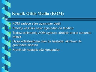 Kronik Otitis Media (KOM)

KOM sadece süre açısından değil
Patoloji ve klinik seyir açısından da farklıdır
Tedavi edilmemiş AOM aylarca sürebilir ancak sonunda
iyileşir
Oysa kolesteatoma olan bir hastada akıntının ilk
gününden itibaren
Kronik bir hastalık söz konusudur
 