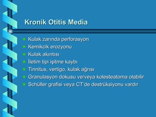 Kronik Otitis Media

 Kulak zarında perforasyon
 Kemikcik erozyonu
 Kulak akıntısı
 İletim tipi işitme kaybı
 Tinnitus, vertigo, kulak ağrısı
 Granulasyon dokusu ve/veya kolesteatoma olabilir
 Schüller grafisi veya CT’de destrüksiyonu vardır
 