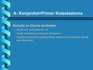 A- Konjenital=Primer Kolesteatoma

a   Derlacki ve Clemis tarafından
    •   Kulak zarı perforasyonu ve
    •   Kulak enfeksiyonu hikayesi olmaksızın
    •   Kulakta embriyonik epitelyal doku artıklarının bulunması olarak
        tanımlanmıştır
 