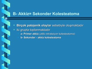 B- Akkiz= Sekonder Kolesteatoma

a   Birçok patojenik olaylar sebebiyle oluşmaktadır
a   iki grupta toplanmaktadır
    • a- Primer akkiz (attik retraksiyon kolesteatoma)
    • b- Sekonder - akkiz kolesteatoma
 