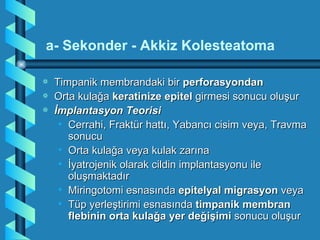 a- Sekonder - Akkiz Kolesteatoma

a   Timpanik membrandaki bir perforasyondan
a   Orta kulağa keratinize epitel girmesi sonucu oluşur
a   İmplantasyon Teorisi
     • Cerrahi, Fraktür hattı, Yabancı cisim veya, Travma
       sonucu
     • Orta kulağa veya kulak zarına
     • İyatrojenik olarak cildin implantasyonu ile
       oluşmaktadır
     • Miringotomi esnasında epitelyal migrasyon veya
     • Tüp yerleştirimi esnasında timpanik membran
       flebinin orta kulağa yer değişimi sonucu oluşur
 