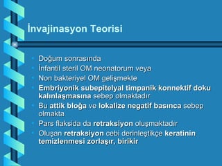 İnvajinasyon Teorisi

• Doğum sonrasında
• İnfantil steril OM neonatorum veya
• Non bakteriyel OM gelişmekte
• Embriyonik subepitelyal timpanik konnektif doku
  kalınlaşmasına sebep olmaktadır
• Bu attik bloğa ve lokalize negatif basınca sebep
  olmakta
• Pars flaksida da retraksiyon oluşmaktadır
• Oluşan retraksiyon cebi derinleştikçe keratinin
  temizlenmesi zorlaşır, birikir
 