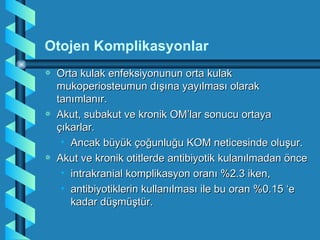 Otojen Komplikasyonlar
a   Orta kulak enfeksiyonunun orta kulak
    mukoperiosteumun dışına yayılması olarak
    tanımlanır.
a   Akut, subakut ve kronik OM’lar sonucu ortaya
    çıkarlar.
     • Ancak büyük çoğunluğu KOM neticesinde oluşur.
a   Akut ve kronik otitlerde antibiyotik kulanılmadan önce
     • intrakranial komplikasyon oranı %2.3 iken,
     • antibiyotiklerin kullanılması ile bu oran %0.15 ‘e
       kadar düşmüştür.
 