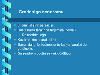 Gradenigo sendromu

a   6. krianial sinir paralizisi ,
a   Hasta kulak tarafında trigeminal nevralji
     • Retroorbital ağrı
a   Kulak akıntısı olarak bilinir.
a   Bazen daha ileri dönemlerde fasiyal paralizi de
    görülebilir.
a   Bu sendrom bugün seyrek görülüyor.
 