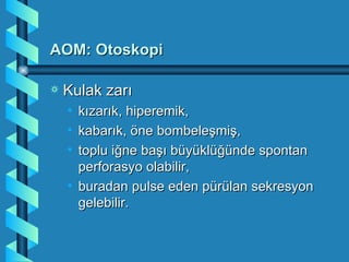 AOM: Otoskopi

a   Kulak zarı
    • kızarık, hiperemik,
    • kabarık, öne bombeleşmiş,
    • toplu iğne başı büyüklüğünde spontan
      perforasyo olabilir,
    • buradan pulse eden pürülan sekresyon
      gelebilir.
 