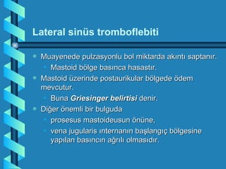 Lateral sinüs tromboflebiti

a   Muayenede pulzasyonlu bol miktarda akıntı saptanır.
     • Mastoid bölge basınca hasastır.
a   Mastoid üzerinde postaurikular bölgede ödem
    mevcutur.
     • Buna Griesinger belirtisi denir.
a   Diğer önemli bir bulguda
     • prosesus mastoideusun önüne,
     • vena jugularis ınternanın başlangıç bölgesine
       yapılan basıncın ağrılı olmasıdır.
 