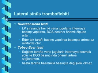 Lateral sinüs tromboflebiti

a   Kueckenstend testi
     • LP sırasında her iki vena jugularis internaya
       basınç yapılırsa, BOS basıncı önemli ölçude
       artar.
     • Eğer tek taraflı basınç yapılırsa basınçta artma az
       miktarda olur.
a   Tobey-Eyer testi
     • Sağlam tarafta vena jugularis internaya basmak
       yolu ile BOS basıncında önemli artma
       sağlanırken,
     • hasta tarafta basmakla basınçta değişiklik olmaz.
 
