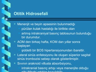 Otitik Hidrosefali

a   Menenjit ve beyin apsesinin bulunmadığı
     • pürülan kulak hastalığı ile birlikte olan
     • artmış intrakraniyal basınç tablosunun bulunduğu
       bir durumdur.
a   AOM den birkaç hafta, KOM dan yıllar sonra
    başlayan
     • şiddetli bir BOS hipertansiyonundan ibarettir.
a   Lateral sinüs enfeksiyonu ile oluşan süperior sagital
    sinüs trombozisi sebep olarak gösterilmiştir.
a   Sıvının araknoid villusla absorbsiyonu,
     • intrakranial basınç artışı veya menenjite olduğu
 