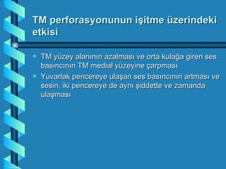 TM perforasyonunun işitme üzerindeki
etkisi

a   TM yüzey alanının azalması ve orta kulağa giren ses
    basıncının TM medial yüzeyine çarpması
a   Yuvarlak pencereye ulaşan ses basıncının artması ve
    sesin, iki pencereye de aynı şiddette ve zamanda
    ulaşması
 