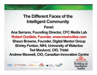 The Different Faces of the
         Intelligent Community
                     Panel:
 Ana Serrano, Founding Director, CFC Media Lab
 Robert Ouellete, Founder, www.meshcities.com
  Shaun Browne, Founder, Digital Mentor Group
   Shirley Fenton, NIHI, University of Waterloo
            Ted Maulucci, CIO, Tridel
Andrew Maxwell, CIO, Canadian Innovation Centre
 