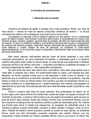 PARTE I
A fronteira do conhecimento
1. Vibrando com as cordas
Chamá-la de tentativa de abafar a verdade seria muito dramático. Porém, por mais de
meio século — mesmo em meio às maiores conquistas científicas da história — os físicos
conviveram em silêncio com a ameaça de uma nuvem escura no horizonte.
O problema é o seguinte: a física moderna repousa em dois pilares. Um é a relatividade
geral de Albert Einstein, que fornece a estrutura teórica para a compreensão do universo nas
maiores escalas: estrelas, galáxias, aglomerados de galáxias, até além da imensa extensão total
do cosmos. O outro é a mecânica quântica, que fornece a estrutura teórica para a compreensão
do universo nas menores escalas: moléculas, átomos, descendo até as partículas subatômicas,
como elétrons e quarks. Depois de anos de pesquisa, os cientistas já confirmaram
experimentalmente, e com precisão quase inimaginável, praticamente todas as previsões feitas
por essas duas teorias.
Mas esses mesmos instrumentos teóricos levam de forma inexorável a uma outra
conclusão perturbadora: tal como atualmente formuladas, a relatividade geral e a mecânica
quântica não podem estar certas ao mesmo tempo. As duas teorias que propiciaram o fabuloso
progresso da física nos últimos cem anos — progresso que explicou a expansão do espaço e a
estrutura fundamental da matéria — são mutuamente incompatíveis.
Se você ainda não ouviu falar dessa feroz controvérsia, deve estar perguntando qual a
razão dela. A resposta não é difícil. Em praticamente todos os casos, com exceção dos mais
extremos, os físicos estudam coisas que ou são pequenas e leves (como os átomos e as
partículas que os constituem) ou enormes e pesadas (como as estrelas e as galáxias), mas não
ambos os tipos de coisas ao mesmo tempo. Isso significa que eles só necessitam utilizar ou a
mecânica quântica ou a relatividade geral, e podem desprezar sem maiores preocupações as
advertências do outro lado. Esta atitude pode não trazer tanta felicidade quanto a ignorância, mas
anda perto.
Porém o universo está cheio de casos extremos. Nas profundezas do interior de um
buraco negro uma massa enorme fica comprimida a ponto de ocupar um espaço minúsculo. No
momento do big-bang, o universo inteiro emergiu de uma pepita microscópica, perto da qual um
grão de areia é algo colossal. Esses são mundos mínimos mas incrivelmente densos, que por
isso requerem o emprego tanto da mecânica quântica quanto da relatividade geral. Por motivos
que ficarão mais claros à medida que avançarmos, as equações da relatividade geral e da
mecânica quântica, quando combinadas, começam a ratear, trepidar e fumegar, como um carro
velho. Falando de maneira menos figurativa, quando se juntam as duas teorias, os problemas
físicos, ainda que bem formulados, provocam respostas sem sentido. Mesmo que nos
resignemos a deixar envoltas em mistério questões difíceis como o que ocorre no interior dos
 