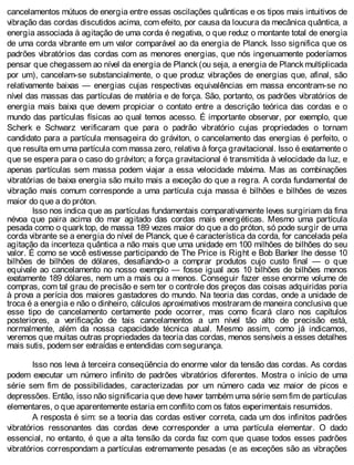 cancelamentos mútuos de energia entre essas oscilações quânticas e os tipos mais intuitivos de
vibração das cordas discutidos acima, com efeito, por causa da loucura da mecânica quântica, a
energia associada à agitação de uma corda é negativa, o que reduz o montante total de energia
de uma corda vibrante em um valor comparável ao da energia de Planck. Isso significa que os
padrões vibratórios das cordas com as menores energias, que nós ingenuamente poderíamos
pensar que chegassem ao nível da energia de Planck (ou seja, a energia de Planck multiplicada
por um), cancelam-se substancialmente, o que produz vibrações de energias que, afinal, são
relativamente baixas — energias cujas respectivas equivalências em massa encontram-se no
nível das massas das partículas de matéria e de força. São, portanto, os padrões vibratórios de
energia mais baixa que devem propiciar o contato entre a descrição teórica das cordas e o
mundo das partículas físicas ao qual temos acesso. É importante observar, por exemplo, que
Scherk e Schwarz verificaram que para o padrão vibratório cujas propriedades o tornam
candidato para a partícula mensageira do gráviton, o cancelamento das energias é perfeito, o
que resulta em uma partícula com massa zero, relativa à força gravitacional. Isso é exatamente o
que se espera para o caso do gráviton; a força gravitacional é transmitida à velocidade da luz, e
apenas partículas sem massa podem viajar a essa velocidade máxima. Mas as combinações
vibratórias de baixa energia são muito mais a exceção do que a regra. A corda fundamental de
vibração mais comum corresponde a uma partícula cuja massa é bilhões e bilhões de vezes
maior do que a do próton.
Isso nos indica que as partículas fundamentais comparativamente leves surgiriam da fina
névoa que paira acima do mar agitado das cordas mais energéticas. Mesmo uma partícula
pesada como o quark top, de massa 189 vezes maior do que a do próton, só pode surgir de uma
corda vibrante se a energia do nível de Planck, que é característica da corda, for cancelada pela
agitação da incerteza quântica a não mais que uma unidade em 100 milhões de bilhões do seu
valor. É como se você estivesse participando de The Price is Right e Bob Barker lhe desse 10
bilhões de bilhões de dólares, desafiando-o a comprar produtos cujo custo final — o que
equivale ao cancelamento no nosso exemplo — fosse igual aos 10 bilhões de bilhões menos
exatamente 189 dólares, nem um a mais ou a menos. Conseguir fazer esse enorme volume de
compras, com tal grau de precisão e sem ter o controle dos preços das coisas adquiridas poria
à prova a perícia dos maiores gastadores do mundo. Na teoria das cordas, onde a unidade de
troca é a energia e não o dinheiro, cálculos aproximativos mostraram de maneira conclusiva que
esse tipo de cancelamento certamente pode ocorrer, mas como ficará claro nos capítulos
posteriores, a verificação de tais cancelamentos a um nível tão alto de precisão está,
normalmente, além da nossa capacidade técnica atual. Mesmo assim, como já indicamos,
veremos que muitas outras propriedades da teoria das cordas, menos sensíveis a esses detalhes
mais sutis, podem ser extraídas e entendidas com segurança.
Isso nos leva à terceira conseqüência do enorme valor da tensão das cordas. As cordas
podem executar um número infinito de padrões vibratórios diferentes. Mostra o início de uma
série sem fim de possibilidades, caracterizadas por um número cada vez maior de picos e
depressões. Então, isso não significaria que deve haver também uma série sem fim de partículas
elementares, o que aparentemente estaria em conflito com os fatos experimentais resumidos.
A resposta é sim: se a teoria das cordas estiver correta, cada um dos infinitos padrões
vibratórios ressonantes das cordas deve corresponder a uma partícula elementar. O dado
essencial, no entanto, é que a alta tensão da corda faz com que quase todos esses padrões
vibratórios correspondam a partículas extremamente pesadas (e as exceções são as vibrações
 