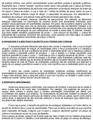 de energia mínima, que sofrem cancelamentos quase perfeitos graças à agitação quântica).
Novamente aqui, o termo "pesado" significa muitas vezes mais pesado que a massa de Planck.
Como os nossos aceleradores de partículas mais poderosos só alcançam energias da ordem de
mil vezes a massa do próton, o que é mais de 1 milhão de bilhões de vezes menor do que a
energia de Planck, estamos longe de atingir a capacidade de pesquisar nos laboratórios a
existência de qualquer uma dessas novas partículas previstas pela teoria das cordas.
Existem, no entanto, maneiras indiretas de pesquisá-las. Por exemplo, as altíssimas
energias mobilizadas no nascimento do universo teriam sido plenamente suficientes para
produzir essas partículas em quantidades copiosas. Em geral, não se poderia esperar que elas
sobrevivessem até hoje, pois que as partículas superpesadas são normalmente instáveis e se
livram de suas enormes massas desintegrando-se e produzindo uma cascata de partículas cada
vez mais leves, até alcançar as que conhecemos no mundo à nossa volta. É possível, contudo,
que esse estado vibratório superpesado da corda — uma relíquia do big-bang — possa ter
sobrevivido até o presente. Encontrar tais partículas, como veremos com mais vagar no capítulo
9, seria uma descoberta monumental, para dizer o mínimo.
A GRAVIDADE E A MECÂNICA QUÂNTICA NA TEORIA DAS CORDAS
O esquema unificado oferecido pela teoria das cordas é imponente, mas a sua principal
atração é a possibilidade de mitigar as hostilidades entre a força gravitacional e a mecânica
quântica. Lembre-se de que o problema de fundir a relatividade geral com a mecânica quântica
surge quando o postulado central da primeira — que o espaço e o tempo constituem uma
estrutura geométrica suave e curva — confronta-se com o aspecto essencial da última — que
tudo no universo, inclusive o tecido do espaço e do tempo, sofre flutuações quânticas cada vez
mais turbulentas à medida que as escalas de tamanho vão se tornando menores. Nas escalas de
tamanho abaixo do nível de Planck, as ondulações quânticas são tão violentas que destroem a
noção de um espaço geométrico suave e curvo; isso significa que a relatividade geral cai por
terra.
A teoria das cordas suaviza as ondulações quânticas violentas modificando as
propriedades do espaço nas menores escalas de distância. Há duas respostas, uma aproximada
e outra mais precisa, para a pergunta sobre o que isso significa na verdade e sobre como o
conflito se resolve. Vamos discutir uma de cada vez.
A RESPOSTA APROXIMADA
Ainda que pareça pouco sofisticado, uma maneira de conhecer a estrutura de um objeto é
atirar coisas nele e ver como elas ricocheteiam. Por exemplo, nós podemos ver porque os
nossos olhos colhem e enviam para o cérebro informações transmitidas por fótons que
ricocheteiam nos objetos que olhamos. Os aceleradores de partículas também se baseiam no
mesmo princípio: eles lançam partículas de matéria umas contra as outras, assim como contra
outros alvos, e detectores de alta precisão analisam a chuva de estilhaços para determinar a
arquitetura dos objetos envolvidos.
Como regra geral, o tamanho da partícula de sondagem estabelece um limite inferior na
escala de distância para a qual há sensibilidade. Para que se tenha uma idéia do que significa
essa importante afirmação, imagine que Crispim e Joaquim decidiram ganhar um pouco de
cultura e inscreveram-se em um curso de desenho.
Com o passar do tempo, Joaquim vai ficando cada vez mais irritado com os notáveis progressos
artísticos de Crispim e o desafia a uma estranha prova: cada um pega um caroço de pêssego,
 