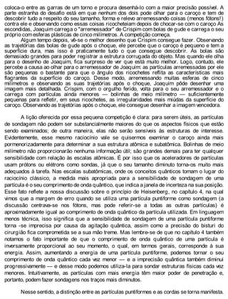 coloca-o entre as garras de um torno e procura desenhá-lo com a maior precisão possível. A
parte estranha do desafio está em que nenhum dos dois pode olhar para o caroço e tem de
descobrir tudo a respeito do seu tamanho, forma e relevo arremessando coisas (menos fótons!)
contra ele e observando como essas coisas ricocheteiam depois de chocar-se com o caroço As
escondidas, Joaquim carrega o "arremessador" de Crispim com bolas de gude e carrega o seu
próprio com esferas plásticas de cinco milímetros. A competição começa.
Algum tempo depois, vê-se o melhor desenho que Crispim consegue fazer. Observando
as trajetórias das bolas de gude após o choque, ele percebe que o caroço é pequeno e tem a
superfície dura, mas isso é praticamente tudo o que consegue descobrir. As bolas são
demasiado grandes para poder registrar a estrutura corrugada do objeto. Mas quando ele olha
para o desenho de Joaquim, fica surpreso de ver que está muito melhor. Logo, contudo, ele
percebe a causa ao olhar para o arremessador de Joaquim: as partículas arremessadas por ele
são pequenas o bastante para que o ângulo dos ricochetes reflita as características mais
flagrantes da superfície do caroço. Desse modo, arremessando muitas esferas de cinco
milímetros e observando as suas trajetórias após o choque, Joaquim pôde desenhar uma
imagem mais detalhada. Crispim, com o orgulho ferido, volta para o seu arremessador e o
carrega com partículas ainda menores — bolinhas de meio milímetro — suficientemente
pequenas para refletir, em seus ricochetes, as irregularidades mais miúdas da superfície do
caroço. Observando as trajetórias após o choque, ele consegue desenhar a imagem vencedora.
A lição oferecida por essa pequena competição é clara: para serem úteis, as partículas
de sondagem não podem ser substancialmente maiores do que os aspectos físicos que estão
sendo examinados; de outra maneira, elas não serão sensíveis às estruturas de interesse.
Evidentemente, esse mesmo raciocínio vale se quisermos examinar o caroço ainda mais
pormenorizadamente para determinar a sua estrutura atômica e subatômica. Bolinhas de meio
milímetro não proporcionarão nenhuma informação útil; são grandes demais para ter qualquer
sensibilidade com relação às escalas atômicas. É por isso que os aceleradores de partículas
usam prótons ou elétrons como sondas, já que o seu tamanho diminuto torna-os muito mais
adequados à tarefa. Nas escalas subatômicas, onde os conceitos quânticos tomam o lugar do
raciocínio clássico, a medida mais apropriada para a sensibilidade de sondagem de uma
partícula é o seu comprimento de onda quântico, que indica a janela de incerteza na sua posição.
Esse fato reflete a nossa discussão sobre o princípio de Heisenberg, no capítulo 4, na qual
vimos que a margem de erro quando se utiliza uma partícula puntiforme como sondagem (a
discussão centrava-se nos fótons, mas pode referir-se a todas as outras partículas) é
aproximadamente igual ao comprimento de onda quântico da partícula utilizada. Em linguagem
menos técnica, isso significa que a sensibilidade de sondagem de uma partícula puntiforme
torna -se imprecisa por causa da agitação quântica, assim como a precisão do bisturi do
cirurgião fica comprometida se a sua mão treme. Mas lembre-se de que no capítulo 4 também
notamos o fato importante de que o comprimento de onda quântico de uma partícula é
inversamente proporcional ao seu momento, o qual, em termos gerais, corresponde à sua
energia. Assim, aumentando a energia de uma partícula puntiforme, podemos tornar o seu
comprimento de onda quântico cada vez menor — e a imprecisão quântica também diminui
progressivamente — e desse modo podemos utiliza-la para sondar estruturas físicas cada vez
menores. Intuitivamente, as partículas com mais energia têm maior poder de penetração e,
portanto, podem fazer sondagens nos traços mais diminutos.
Nesse sentido, a distinção entre as partículas puntiformes e as cordas se torna manifesta.
 