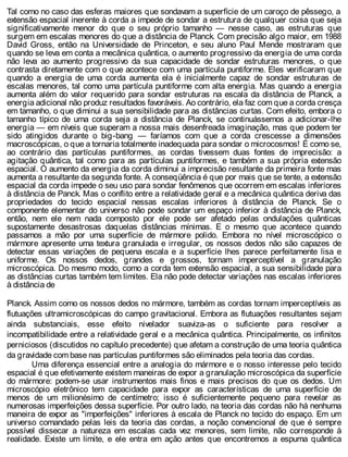 Tal como no caso das esferas maiores que sondavam a superfície de um caroço de pêssego, a
extensão espacial inerente à corda a impede de sondar a estrutura de qualquer coisa que seja
significativamente menor do que o seu próprio tamanho — nesse caso, as estruturas que
surgem em escalas menores do que a distância de Planck. Com precisão algo maior, em 1988
David Gross, então na Universidade de Princeton, e seu aluno Paul Mende mostraram que
quando se leva em conta a mecânica quântica, o aumento progressivo da energia de uma corda
não leva ao aumento progressivo da sua capacidade de sondar estruturas menores, o que
contrasta diretamente com o que acontece com uma partícula puntiforme. Eles verificaram que
quando a energia de uma corda aumenta ela é inicialmente capaz de sondar estruturas de
escalas menores, tal como uma partícula puntiforme com alta energia. Mas quando a energia
aumenta além do valor requerido para sondar estruturas na escala da distância de Planck, a
energia adicional não produz resultados favoráveis. Ao contrário, ela faz com que a corda cresça
em tamanho, o que diminui a sua sensibilidade para as distâncias curtas. Com efeito, embora o
tamanho típico de uma corda seja a distância de Planck, se continuássemos a adicionar-lhe
energia — em níveis que superam a nossa mais desenfreada imaginação, mas que podem ter
sido atingidos durante o big-bang — faríamos com que a corda crescesse a dimensões
macroscópicas, o que a tornaria totalmente inadequada para sondar o microcosmos! É como se,
ao contrário das partículas puntiformes, as cordas tivessem duas fontes de imprecisão: a
agitação quântica, tal como para as partículas puntiformes, e também a sua própria extensão
espacial. O aumento da energia da corda diminui a imprecisão resultante da primeira fonte mas
aumenta a resultante da segunda fonte. A conseqüência é que por mais que se tente, a extensão
espacial da corda impede o seu uso para sondar fenômenos que ocorrem em escalas inferiores
à distância de Panck. Mas o conflito entre a relatividade geral e a mecânica quântica deriva das
propriedades do tecido espacial nessas escalas inferiores à distância de Planck. Se o
componente elementar do universo não pode sondar um espaço inferior à distância de Planck,
então, nem ele nem nada composto por ele pode ser afetado pelas ondulações quânticas
supostamente desastrosas daquelas distâncias mínimas. E o mesmo que acontece quando
passamos a mão por uma superfície de mármore polido. Embora no nível microscópico o
mármore apresente uma textura granulada e irregular, os nossos dedos não são capazes de
detectar essas variações de pequena escala e a superfície lhes parece perfeitamente lisa e
uniforme. Os nossos dedos, grandes e grossos, tornam imperceptível a granulação
microscópica. Do mesmo modo, como a corda tem extensão espacial, a sua sensibilidade para
as distâncias curtas também tem limites. Ela não pode detectar variações nas escalas inferiores
à distância de
Planck. Assim como os nossos dedos no mármore, também as cordas tornam imperceptíveis as
flutuações ultramicroscópicas do campo gravitacional. Embora as flutuações resultantes sejam
ainda substanciais, esse efeito nivelador suaviza-as o suficiente para resolver a
incompatibilidade entre a relatividade geral e a mecânica quântica. Principalmente, os infinitos
perniciosos (discutidos no capítulo precedente) que afetam a construção de uma teoria quântica
da gravidade com base nas partículas puntiformes são eliminados pela teoria das cordas.
Uma diferença essencial entre a analogia do mármore e o nosso interesse pelo tecido
espacial é que efetivamente existem maneiras de expor a granulação microscópica da superfície
do mármore: podem-se usar instrumentos mais finos e mais precisos do que os dedos. Um
microscópio eletrônico tem capacidade para expor as características de uma superfície de
menos de um milionésimo de centímetro; isso é suficientemente pequeno para revelar as
numerosas imperfeições dessa superfície. Por outro lado, na teoria das cordas não há nenhuma
maneira de expor as "imperfeições" inferiores à escala de Planck no tecido do espaço. Em um
universo comandado pelas leis da teoria das cordas, a noção convencional de que é sempre
possível dissecar a natureza em escalas cada vez menores, sem limite, não corresponde à
realidade. Existe um limite, e ele entra em ação antes que encontremos a espuma quântica
 