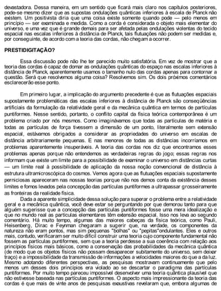 devastadora. Dessa maneira, em um sentido que ficará mais claro nos capítulos posteriores,
pode-se mesmo dizer que as supostas ondulações quânticas inferiores à escala de Planck não
existem. Um positivista diria que uma coisa existe somente quando pode — pelo menos em
princípio — ser examinada e medida. Como a corda é considerada o objeto mais elementar do
universo, e uma vez que é grande demais para ser afetada pelas ondulações violentas do tecido
espacial nas escalas inferiores à distância de Planck, tais flutuações não podem ser medidas e,
por conseguinte, de acordo com a teoria das cordas, não chegam a ocorrer.
PRESTIDIGITAÇÃO?
Essa discussão pode não lhe ter parecido muito satisfatória. Em vez de mostrar que a
teoria das cordas é capaz de domar as ondulações quânticas do espaço nas escalas inferiores à
distância de Planck, aparentemente usamos o tamanho nulo das cordas apenas para contornar a
questão. Será que resolvemos alguma coisa? Resolvemos sim. Os dois próximos comentários
esclarecerão esse ponto.
Em primeiro lugar, a implicação do argumento precedente é que as flutuações espaciais
supostamente problemáticas das escalas inferiores à distância de Planck são conseqüências
artificiais da formulação da relatividade geral e da mecânica quântica em termos de partículas
puntiformes. Nesse sentido, portanto, o conflito capital da física teórica contemporânea é um
problema criado por nós mesmos. Como imaginávamos que todas as partículas de matéria e
todas as partículas de força tivessem a dimensão de um ponto, literalmente sem extensão
espacial, estávamos obrigados a considerar as propriedades do universo em escalas de
distância arbitrariamente pequenas. E nas menores de todas as distâncias incorríamos em
problemas aparentemente insuperáveis. A teoria das cordas nos diz que encontramos esses
problemas apenas porque não entendemos as verdadeiras regras do jogo; essas regras nos
informam que existe um limite para a possibilidade de examinar o universo em distâncias curtas
— um limite real à possibilidade de aplicação da nossa noção convencional de distância à
estrutura ultramicroscópica do cosmos. Vemos agora que as flutuações espaciais supostamente
perniciosas apareceram nas nossas teorias porque não nos demos conta da existência desses
limites e fomos levados pela concepção das partículas puntiformes a ultrapassar grosseiramente
as fronteiras da realidade física.
Dada a aparente simplicidade dessa solução para superar o problema entre a relatividade
geral e a mecânica quântica, você deve estar se perguntando por que demorou tanto para que
alguém sugerisse que a concepção das partículas puntiformes fosse uma mera idealização e
que no mundo real as partículas elementares têm extensão espacial. Isso nos leva ao segundo
comentário. Há muito tempo, algumas das maiores cabeças da física teórica, como Pauli,
Heisenberg, Dirac e Feynman chegaram a sugerir que, na verdade, os componentes da
natureza não eram pontos, mas sim pequenas "bolhas" ou "pepitas"ondulantes. Eles e outros
mais, contudo, verificaram ser muito difícil construir uma teoria cujo componente fundamental não
fossem as partículas puntiformes, sem que a teoria perdesse a sua coerência com relação aos
princípios físicos mais básicos, como a conservação das probabilidades da mecânica quântica
(de modo que os objetos físicos não possam desaparecer subitamente do universo, sem deixar
traço) e a impossibilidade da transmissão de informações a velocidades maiores do que a da luz.
Mesmo adotando diferentes perspectivas, as pesquisas mostravam continuamente que pelo
menos um desses dois princípios era violado ao se descartar o paradigma das partículas
puntiformes. Por muito tempo pareceu impossível desenvolver uma teoria quântica plausível que
não estivesse baseada nas partículas puntiformes. O aspecto mais impressionante da teoria das
cordas é que mais de vinte anos de pesquisas exaustivas revelaram que, embora algumas de
 