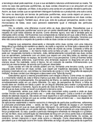 a tecnologia atual pode examinar, é que a sua verdadeira natureza unidimensional se revela. Tal
como no caso das partículas puntiformes, as duas cordas chocam-se e se aniquilam em uma
microexplosão. A explosão, um fóton, é ela própria uma corda em um padrão vibratório particular.
Assim, as duas cordas que se aproximam interagem fundindo-se e produzindo uma outra corda.
Tal como na descrição em termos de partículas puntiformes, essa corda viajará um pouco e
descarregará a energia derivada do primeiro par de cordas, dissociando-se em duas cordas,
que seguirão a viagem. Também aqui, vê-se que, visto de qualquer perspectiva, exceto a mais
microscópica de todas, esse caso parecerá exatamente igual à interação das partículas
puntiformes.
Há, no entanto, uma diferença crucial entre as duas descrições. Ressaltamos que a
interação das partículas puntiformes ocorre em um ponto identificável do espaço e do tempo, a
respeito do qual todos estamos de acordo. Como veremos agora, isso não é verdade para as
interações entre cordas. Verificaremos isso comparando as maneiras em que João e Maria, dois
observadores em movimento relativo, como no capítulo 2, descreveriam a interação. Veremos que
eles não concordarão a respeito de quando e onde as duas cordas se tocam pela primeira vez.
Imagine que estejamos observando a interação entre duas cordas com uma máquina
fotográfica cujo diafragma mantém-se aberto, de modo a registrar no filme todo o desenrolar do
processo.'° O resultado — que se denomina a folha de mundo da corda. Cortando a folha de
mundo em "fatias" paralelas — do mesmo modo como se fatia um pão — a história da interação
pode ser recuperada momento a momento. João, deliberadamente concentrado nas duas cordas
que se aproximam, juntamente com um plano que separa em uma fatia todos os eventos que
ocorrem ao mesmo tempo no espaço, de acordo com a sua perspectiva. Como já fizemos tantas
vezes nos capítulos anteriores, suprimimos uma dimensão espacial no diagrama em prol da
clareza visual. Na realidade, como é lógico, há um conjunto de eventos tridimensionais que
ocorrem ao mesmo tempo, de acordo com qualquer observador.
Duas cordas em rota de colisão podem unir-se, formando uma terceira corda, que em
seguida pode dividir-se em duas cordas, que viajam por trajetórias desviadas (b) O mesmo
processo mostrado em (a), com ênfase no movimento da corda (c) Uma "fotografia de exposição
múltipla" de duas cordas que interagem e descrevem uma "folha de mundo".
Executemos agora o mesmo procedimento com relação a Maria. Como vimos no capítulo
2, o movimento relativo de João e Maria implica que eles não estarão de acordo quanto a quais
eventos ocorrem simultaneamente. Da perspectiva de Maria, os eventos espaciais que ocorrem
simultaneamente estão em um plano diferente. Ou seja, da perspectiva de Maria, a folha de
mundo deve ser dividida em fatias a partir de um ângulo diferente para revelar a progressão da
interação momento a momento. Agora do ponto de vista de Maria, inclusive o momento em que
ela vê que as duas cordas se tocam e produzem a terceira corda.
Comparando, vemos que João e Maria não concordam sobre quando e onde as duas
cordas iniciais se tocam pela primeira vez — onde elas interagem. Como a corda é um objeto
dotado de extensão espacial, não existe um local específico e sem ambigüidades no espaço nem
um momento exato no tempo em que as cordas interagem pela primeira vez — isso depende do
estado de movimento do observador.
Se aplicarmos exatamente o mesmo raciocínio à interação de partículas puntiformes, voltaremos
à conclusão proclamada antes — existe, de fato, um lugar definido do espaço e um momento
definido do tempo em que as duas partículas interagem. As partículas puntiformes concentram
todas as suas interações em um ponto definido. Quando a força envolvida em uma interação é a
força gravitacional, ou seja, quando a partícula mensageira envolvida na interação é o gráviton,
em vez do fóton, essa concentração da intensidade da força em um único ponto leva a resultados
desastrosos, como as respostas infinitas a que nos referimos anteriormente. As cordas, ao
contrário, tornam impreciso o lugar onde ocorre a interação. Como observadores diferentes
percebem que a interação ocorre em locais diferentes ao longo da parte esquerda da superfície
 