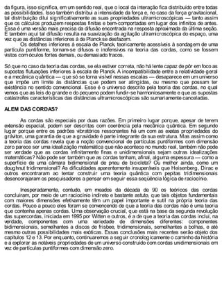 da figura, isso significa, em um sentido real, que o local da interação fica distribuído entre todas
as possibilidades. Isso também distribui a intensidade da força e, no caso da força gravitacional,
tal distribuição dilui significativamente as suas propriedades ultramicroscópicas — tanto assim
que os cálculos produzem respostas finitas e bem-comportadas em lugar dos infinitos de antes.
Essa é uma versão mais precisa da difusão encontrada na resposta aproximada da última seção.
E também aqui tal difusão resulta na suavização da agitação ultramicroscópica do espaço, uma
vez que as distâncias inferiores à de Planckse desfazem.
Os detalhes inferiores à escala de Planck, teoricamente acessíveis à sondagem de uma
partícula puntiforme, tornam-se difusos e inofensivos na teoria das cordas, como se fossem
vistos com óculos fortes demais, ou demasiado fracos.
Só que no caso da teoria das cordas, se ela estiver correta, não há lente capaz de pôr em foco as
supostas flutuações inferiores à escala de Planck. A incompatibilidade entre a relatividade geral
e a mecânica quântica — que só se torna visível nessas escalas — desaparece em um universo
que impõe um limite às distâncias que podem ser atingidas, ou mesmo que possam ter
existência no sentido convencional. Esse é o universo descrito pela teoria das cordas, no qual
vemos que as leis do grande e do pequeno podem fundir-se harmoniosamente e que as supostas
catástrofes características das distâncias ultramicroscópicas são sumariamente canceladas.
ALEM DAS CORDAS?
As cordas são especiais por duas razões. Em primeiro lugar porque, apesar de terem
extensão espacial, podem ser descritas com coerência pela mecânica quântica. Em segundo
lugar porque entre os padrões vibratórios ressonantes há um com as exatas propriedades do
gráviton, uma garantia de que a gravidade é parte integrante da sua estrutura. Mas assim como
a teoria das cordas revela que a noção convencional de partículas puntiformes com dimensão
zero parece ser uma idealização matemática que não acontece no mundo real, também não pode
ser verdade que as cordas infinitamente finas e unidimensionais sejam outras idealizações
matemáticas? Não pode ser também que as cordas tenham, afinal, alguma espessura — como a
superfície de uma câmara bidimensional de pneu de bicicleta? Ou melhor ainda, como um
doughnut tridimensional? As dificuldades aparentemente insuperáveis que Heisenberg, Dirac e
outros encontraram ao tentar construir uma teoria quântica com pepitas tridimensionais
desencorajaram os pesquisadores a pensar em seguir essa seqüência lógica de raciocínio.
Inesperadamente, contudo, em meados da década de 90 os teóricos das cordas
concluíram, por meio de um raciocínio indireto e bastante astuto, que tais objetos fundamentais
com maiores dimensões efetivamente têm um papel importante e sutil na própria teoria das
cordas. Pouco a pouco eles foram se convencendo de que a teoria das cordas não é uma teoria
que contenha apenas cordas. Uma observação crucial, que está na base da segunda revolução
das supercordas, iniciada em 1995 por Witten e outros, é a de que a teoria das cordas inclui, na
verdade, componentes com uma variedade de dimensões diferentes: componentes
bidimensionais, semelhantes a discos de frisbee, tridimensionais, semelhantes a bolhas, e até
mesmo outras possibilidades mais exóticas. Essas conclusões mais recentes serão objeto dos
capítulos 12 e 13. Por enquanto, continuaremos a seguir cronologicamente o caminho da história
e a explorar as notáveis propriedades de um universo construído com cordas unidimensionais em
vez de partículas puntiformes com dimensão zero.
 