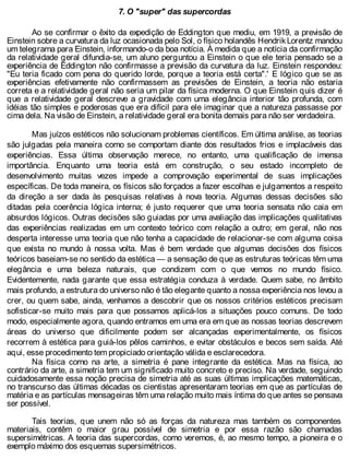 7. O "super" das supercordas
Ao se confirmar o êxito da expedição de Eddington que mediu, em 1919, a previsão de
Einstein sobre a curvatura da luz ocasionada pelo Sol, o físico holandês HendrikLorentz mandou
um telegrama para Einstein, informando-o da boa notícia. À medida que a notícia da confirmação
da relatividade geral difundia-se, um aluno perguntou a Einstein o que ele teria pensado se a
experiência de Eddington não confirmasse a previsão da curvatura da luz. Einstein respondeu:
"Eu teria ficado com pena do querido lorde, porque a teoria está certa".' E lógico que se as
experiências efetivamente não confirmassem as previsões de Einstein, a teoria não estaria
correta e a relatividade geral não seria um pilar da física moderna. O que Einstein quis dizer é
que a relatividade geral descreve a gravidade com uma elegância interior tão profunda, com
idéias tão simples e poderosas que era difícil para ele imaginar que a natureza passasse por
cima dela. Na visão de Einstein, a relatividade geral era bonita demais para não ser verdadeira.
Mas juízos estéticos não solucionam problemas científicos. Em última análise, as teorias
são julgadas pela maneira como se comportam diante dos resultados frios e implacáveis das
experiências. Essa última observação merece, no entanto, uma qualificação de imensa
importância. Enquanto uma teoria está em construção, o seu estado incompleto de
desenvolvimento muitas vezes impede a comprovação experimental de suas implicações
específicas. De toda maneira, os físicos são forçados a fazer escolhas e julgamentos a respeito
da direção a ser dada às pesquisas relativas à nova teoria. Algumas dessas decisões são
ditadas pela coerência lógica interna; é justo requerer que uma teoria sensata não caia em
absurdos lógicos. Outras decisões são guiadas por uma avaliação das implicações qualitativas
das experiências realizadas em um contexto teórico com relação a outro; em geral, não nos
desperta interesse uma teoria que não tenha a capacidade de relacionar-se com alguma coisa
que exista no mundo à nossa volta. Mas é bem verdade que algumas decisões dos físicos
teóricos baseiam-se no sentido da estética — a sensação de que as estruturas teóricas têm uma
elegância e uma beleza naturais, que condizem com o que vemos no mundo físico.
Evidentemente, nada garante que essa estratégia conduza à verdade. Quem sabe, no âmbito
mais profundo, a estrutura do universo não é tão elegante quanto a nossa experiência nos levou a
crer, ou quem sabe, ainda, venhamos a descobrir que os nossos critérios estéticos precisam
sofisticar-se muito mais para que possamos aplicá-los a situações pouco comuns. De todo
modo, especialmente agora, quando entramos em uma era em que as nossas teorias descrevem
áreas do universo que dificilmente podem ser alcançadas experimentalmente, os físicos
recorrem à estética para guiá-los pêlos caminhos, e evitar obstáculos e becos sem saída. Até
aqui, esse procedimento tem propiciado orientação válida e esclarecedora.
Na física como na arte, a simetria é pane integrante da estética. Mas na física, ao
contrário da arte, a simetria tem um significado muito concreto e preciso. Na verdade, seguindo
cuidadosamente essa noção precisa de simetria até as suas últimas implicações matemáticas,
no transcurso das últimas décadas os cientistas apresentaram teorias em que as partículas de
matéria e as partículas mensageiras têm uma relação muito mais íntima do que antes se pensava
ser possível.
Tais teorias, que unem não só as forças da natureza mas também os componentes
materiais, contêm o maior grau possível de simetria e por essa razão são chamadas
supersimétricas. A teoria das supercordas, como veremos, é, ao mesmo tempo, a pioneira e o
exemplo máximo dos esquemas supersimétricos.
 