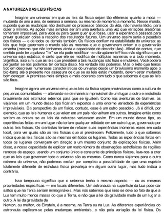 A NATUREZA DAS LEIS FÍSICAS
Imagine um universo em que as leis da física sejam tão efêmeras quanto a moda —
mudando de ano a ano, de semana a semana, ou mesmo de momento a momento. Nesse mundo,
supondo que as mudanças não destruam os processos básicos da vida, não haveria tédio, para
dizer o mínimo. As ações mais simples seriam uma aventura, uma vez que variações aleatórias
tornariam impossível, para você ou para quem quer que fosse, usar a experiência passada para
prever qualquer coisa a respeito dos resultados futuros. Um universo assim seria o pesadelo
dos físicos — e de todos os demais também. Os físicos confiam na estabilidade do universo: as
leis que hoje governam o mundo são as mesmas que o governavam ontem e o governarão
amanha (mesmo que não tenhamos ainda a capacidade de descobri-las). Afinal de contas, que
sentido pode ter a palavra "lei" se ela pode modificar -se abruptamente? Isso não significa que o
universo seja estático; é certo que ele se modifica de múltiplas maneiras e a todo momento.
Significa, isso sim, que as leis que presidem a tais mudanças são fixas e imutáveis. Você poderá
perguntar se nós podemos ter certeza disso. Na verdade não podemos. Mas o êxito que temos
tido em descrever numerosas características do universo desde um brevíssimo momento após o
big-bang até o presente nos assegura de que se as leis estão mudando, devem estar mudando
bem devagar. A premissa mais simples e mais coerente com tudo o que sabemos é que as leis
são fixas.
Imagine agora um universo em que as leis da física sejam provincianas como a cultura de
pequenas comunidades — alterando-se de maneira imprevisível de um lugar a outro e resistindo
bravamente aos estímulos externos para que se igualem. Como nas aventuras de Gulliver, os
viajantes em um mundo desse tipo ficariam expostos a uma enorme variedade de experiências
imprevisíveis. Da perspectiva de um físico, contudo, esse é um outro pesadelo. Já é difícil, por
exemplo, que as leis humanas que valem em um país não valham em outros. Imagine então como
seriam as coisas se as leis da natureza variassem assim. Em um mundo desse tipo, as
experiências feitas em um lugar não teriam qualquer validade em um outro lugar, governado por
outras leis físicas. Os cientistas teriam de refazer suas experiências inúmeras vezes em cada
local, para ver quais são as leis físicas que aí prevalecem. Felizmente, tudo o que sabemos
indica que as leis físicas são as mesmas em todos os lugares. Todas as experiências feitas em
todos os lugares convergem em direção a um mesmo conjunto de explicações físicas. Além
disso, a nossa capacidade de explicar um vasto número de observações astrofísicas de regiões
remotas de espaço, usando um conjunto único e constante de princípios físicos, leva-nos a crer
que as leis que governam todo o universo são as mesmas. Como nunca viajamos para o outro
extremo do universo, não podemos excluir por completo a possibilidade de que uma espécie
totalmente diferente de estrutura física prevaleça em algum outro lugar, mas tudo indica o
contrário.
Isso tampouco significa que o universo tenha o mesmo aspecto — ou as mesmas
propriedades específicas — em locais diferentes. Um astronauta na superfície da Lua pode dar
saltos que na Terra seriam inimagináveis. Mas nós sabemos que isso se deve ao fato de que a
Lua tem muito menos massa do que a Terra, e não que a lei da gravidade mude de um lugar a
outro. A lei da gravidade de
Newton, ou melhor, de Einstein, é a mesma, na Terra ou na Lua. As diferentes experiências do
astronauta explicam-se pelas mudanças ambientais, e não pela variação da lei física. Os
 