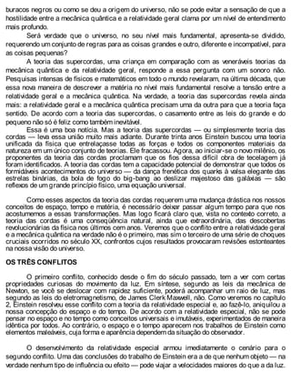 buracos negros ou como se deu a origem do universo, não se pode evitar a sensação de que a
hostilidade entre a mecânica quântica e a relatividade geral clama por um nível de entendimento
mais profundo.
Será verdade que o universo, no seu nível mais fundamental, apresenta-se dividido,
requerendo um conjunto de regras para as coisas grandes e outro, diferente e incompatível, para
as coisas pequenas?
A teoria das supercordas, uma criança em comparação com as veneráveis teorias da
mecânica quântica e da relatividade geral, responde a essa pergunta com um sonoro não.
Pesquisas intensas de físicos e matemáticos em todo o mundo revelaram, na última década, que
essa nova maneira de descrever a matéria no nível mais fundamental resolve a tensão entre a
relatividade geral e a mecânica quântica. Na verdade, a teoria das supercordas revela ainda
mais: a relatividade geral e a mecânica quântica precisam uma da outra para que a teoria faça
sentido. De acordo com a teoria das supercordas, o casamento entre as leis do grande e do
pequeno não só é feliz como também inevitável.
Essa é uma boa notícia. Mas a teoria das supercordas — ou simplesmente teoria das
cordas — leva essa união muito mais adiante. Durante trinta anos Einstein buscou uma teoria
unificada da física que entrelaçasse todas as forças e todos os componentes materiais da
natureza em um único conjunto de teorias. Ele fracassou. Agora, ao iniciar-se o novo milênio, os
proponentes da teoria das cordas proclamam que os fios dessa difícil obra de tecelagem já
foram identificados. A teoria das cordas tem a capacidade potencial de demonstrar que todos os
formidáveis acontecimentos do universo — da dança frenética dos quarks à valsa elegante das
estrelas binárias, da bola de fogo do big-bang ao deslizar majestoso das galáxias — são
reflexos de um grande princípio físico, uma equação universal.
Como esses aspectos da teoria das cordas requerem uma mudança drástica nos nossos
conceitos de espaço, tempo e matéria, é necessário deixar passar algum tempo para que nos
acostumemos a essas transformações. Mas logo ficará claro que, vista no contexto correto, a
teoria das cordas é uma conseqüência natural, ainda que extraordinária, das descobertas
revolucionárias da física nos últimos cem anos. Veremos que o conflito entre a relatividade geral
e a mecânica quântica na verdade não é o primeiro, mas sim o terceiro de uma série de choques
cruciais ocorridos no século XX, confrontos cujos resultados provocaram revisões estonteantes
na nossa visão do universo.
OS TRÊS CONFLITOS
O primeiro conflito, conhecido desde o fim do século passado, tem a ver com certas
propriedades curiosas do movimento da luz. Em síntese, segundo as leis da mecânica de
Newton, se você se deslocar com rapidez suficiente, poderá acompanhar um raio de luz, mas
segundo as leis do eletromagnetismo, de James Clerk Maxwell, não. Como veremos no capítulo
2, Einstein resolveu esse conflito com a teoria da relatividade especial e, ao fazê-lo, aniquilou a
nossa concepção do espaço e do tempo. De acordo com a relatividade especial, não se pode
pensar no espaço e no tempo como conceitos universais e imutáveis, experimentados de maneira
idêntica por todos. Ao contrário, o espaço e o tempo aparecem nos trabalhos de Einstein como
elementos maleáveis, cuja forma e aparência dependem da situação do observador.
O desenvolvimento da relatividade especial armou imediatamente o cenário para o
segundo conflito. Uma das conclusões do trabalho de Einstein era a de que nenhum objeto — na
verdade nenhum tipo de influência ou efeito — pode viajar a velocidades maiores do que a da luz.
 