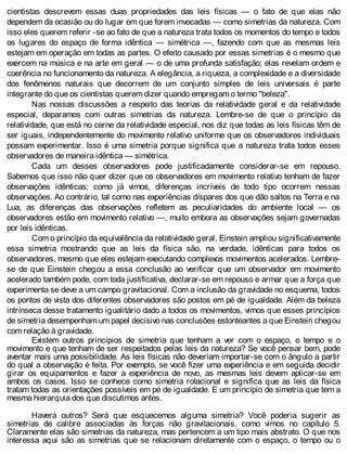 cientistas descrevem essas duas propriedades das leis físicas — o fato de que elas não
dependem da ocasião ou do lugar em que forem invocadas — como simetrias da natureza. Com
isso eles querem referir -se ao fato de que a natureza trata todos os momentos do tempo e todos
os lugares do espaço de forma idêntica — simétrica —, fazendo com que as mesmas leis
estejam em operação em todas as partes. O efeito causado por essas simetrias é o mesmo que
exercem na música e na arte em geral — o de uma profunda satisfação; elas revelam ordem e
coerência no funcionamento da natureza. A elegância, a riqueza, a complexidade e a diversidade
dos fenômenos naturais que decorrem de um conjunto simples de leis universais é parte
integrante do que os cientistas querem dizer quando empregam o termo "beleza".
Nas nossas discussões a respeito das teorias da relatividade geral e da relatividade
especial, deparamos com outras simetrias da natureza. Lembre-se de que o princípio da
relatividade, que está no cerne da relatividade especial, nos diz que todas as leis físicas têm de
ser iguais, independentemente do movimento relativo uniforme que os observadores individuais
possam experimentar. Isso é uma simetria porque significa que a natureza trata todos esses
observadores de maneira idêntica — simétrica.
Cada um desses observadores pode justificadamente considerar-se em repouso.
Sabemos que isso não quer dizer que os observadores em movimento relativo tenham de fazer
observações idênticas; como já vimos, diferenças incríveis de todo tipo ocorrem nessas
observações. Ao contrário, tal como nas experiências díspares dos que dão saltos na Terra e na
Lua, as diferenças das observações refletem as peculiaridades do ambiente local — os
observadores estão em movimento relativo —, muito embora as observações sejam governadas
por leis idênticas.
Com o princípio da equivalência da relatividade geral, Einstein ampliou significativamente
essa simetria mostrando que as leis da física são, na verdade, idênticas para todos os
observadores, mesmo que eles estejam executando complexos movimentos acelerados. Lembre-
se de que Einstein chegou a essa conclusão ao verificar que um observador em movimento
acelerado também pode, com toda justificativa, declarar-se em repouso e armar que a força que
experimenta se deve a um campo gravitacional. Com a inclusão da gravidade no esquema, todos
os pontos de vista dos diferentes observadores são postos em pé de igualdade. Além da beleza
intrínseca desse tratamento igualitário dado a todos os movimentos, vimos que esses princípios
de simetria desempenham um papel decisivo nas conclusões estonteantes a que Einstein chegou
com relação à gravidade.
Existem outros princípios de simetria que tenham a ver com o espaço, o tempo e o
movimento e que tenham de ser respeitados pelas leis da natureza? Se você pensar bem, pode
aventar mais uma possibilidade. As leis físicas não deveriam importar-se com o ângulo a partir
do qual a observação é feita. Por exemplo, se você fizer uma experiência e em seguida decidir
girar os equipamentos e fazer a experiência de novo, as mesmas leis devem aplicar-se em
ambos os casos. Isso se conhece como simetria rotacional e significa que as leis da física
tratam todas as orientações possíveis em pé de igualdade. E um princípio de simetria que tem a
mesma hierarquia dos que discutimos antes.
Haverá outros? Será que esquecemos alguma simetria? Você poderia sugerir as
simetrias de calibre associadas às forças não gravitacionais, como vimos no capítulo 5.
Claramente elas são simetrias da natureza, mas pertencem a um tipo mais abstrato. O que nos
interessa aqui são as simetrias que se relacionam diretamente com o espaço, o tempo ou o
 