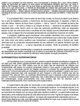 matéria que compõem as três famílias. Isso corresponde à verdade até o mais ínfimo detalhe.
Todas as partículas de matéria (e seus pares de antimatéria também) têm spin, tal como o
elétron. No linguajar do meio, diz-se que todas as partículas de matéria têm "spin-1/2", onde o
valor 1/2 é, por assim dizer, a medida da velocidade de rotação das partículas em termos de
mecânica quântica. Além disso, os cientistas demonstraram que os transmissores das forças
não gravitacionais — fótons, bósons da força fraca e glúons — também possuem características
intrínsecas de spin que resultam ser o dobro daquelas das partículas de matéria. Todos eles têm
"spin-1".
E a gravidade? Bem, mesmo antes da teoria das cordas, os físicos já sabiam qual deveria
ser o spin do hipotético gráviton, o transmissor da força gravitacional. A resposta: o dobro do
spin dos fótons, bósons da força fraca e glúons — isto é, "spin-2". No contexto da teoria das
cordas, o spin — tal como a massa e as cargas de força — associa-se ao padrão vibratório
executado pela corda. Assim como no caso das partículas puntiformes, pode ser enganador
pensar no spin de uma corda como o resultado de uma rotação que ela literalmente realize pelo
espaço, mas a imagem dá uma sensação aproximada do que devemos conservar em mente.
A propósito, podemos agora esclarecer uma questão importante com a qual cruzamos
anteriormente. Em 1974, quando Scherke Schwarz proclamaram que a teoria das cordas deveria
ser vista como uma teoria quântica que incorporava a gravidade, eles o fizeram por haver
verificado que as cordas têm necessariamente em seu repertório um padrão vibratório que não
tem massa e tem spin-2 — a marca registrada do gráviton. Onde há grávitons há também
gravidade.
A partir dessas considerações a respeito do conceito de spin, vejamos agora o papel que
ele desempenha ao revelar a exceção que se aplica à conclusão de Coleman e Mandula no que
diz respeito às possíveis simetrias da natureza, mencionadas na seção precedente.
SUPERSIMETRIA E SUPERPARCEIROS
Já ressaltamos que o conceito de spin, embora superficialmente semelhante à imagem de
um pião que roda, difere substancialmente dele em aspectos relativos à mecânica quântica. A
descoberta do spin em 1925 revelou que há um outro tipo de movimento de rotação que
simplesmente não existia no universo puramente clássico. Isso sugere a seguinte pergunta:
assim como o movimento normal de rotação ocasiona o princípio de simetria da invariância
rotacional ("a física trata todas as orientações espaciais em pé de igualdade"), poderia ser que o
movimento rotacional mais sutil associado ao spin levasse a uma outra simetria nas leis da
natureza? Por volta de 1971, os cientistas demonstraram que a resposta a essa pergunta era
positiva. A história completa é bem complicada, mas a idéia básica é que quando se toma o spin
em consideração, surge precisamente uma nova simetria das leis da natureza que é
matematicamente possível. Ela é conhecida como supersimetria.
A supersimetria não pode ser associada a uma mudança simples e intuitiva de ponto de
vista observacional; as alterações no tempo, na localização espacial, na orientação angular e na
velocidade do movimento esgotam essas possibilidades. Mas assim como o spin é "semelhante
ao movimento de rotação com um toque dado pela mecânica quântica", a supersimetria pode ser
associada a uma mudança de ponto de vista observacional em uma "região do espaço e do tempo
definida em termos de mecânica quântica". As aspas são especialmente importantes porque a
última frase destina-se a dar uma idéia apenas aproximativa do lugar que a supersimetria ocupa
no arcabouço maior dos princípios de simetria.
 