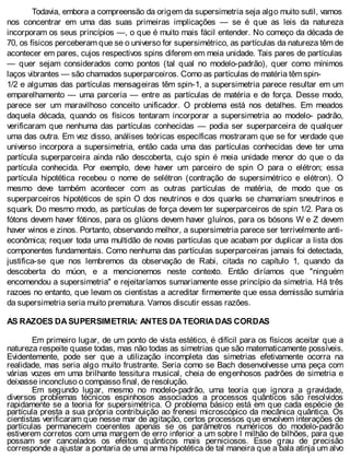 Todavia, embora a compreensão da origem da supersimetria seja algo muito sutil, vamos
nos concentrar em uma das suas primeiras implicações — se é que as leis da natureza
incorporam os seus princípios —, o que é muito mais fácil entender. No começo da década de
70, os físicos perceberam que se o universo for supersimétrico, as partículas da natureza têm de
acontecer em pares, cujos respectivos spins diferem em meia unidade. Tais pares de partículas
— quer sejam considerados como pontos (tal qual no modelo-padrão), quer como mínimos
laços vibrantes — são chamados superparceiros. Como as partículas de matéria têm spin-
1/2 e algumas das partículas mensageiras têm spin-1, a supersimetria parece resultar em um
emparelhamento — uma parceria — entre as partículas de matéria e de força. Desse modo,
parece ser um maravilhoso conceito unificador. O problema está nos detalhes. Em meados
daquela década, quando os físicos tentaram incorporar a supersimetria ao modelo- padrão,
verificaram que nenhuma das partículas conhecidas — podia ser superparceira de qualquer
uma das outra. Em vez disso, análises teóricas específicas mostraram que se for verdade que
universo incorpora a supersimetria, então cada uma das partículas conhecidas deve ter uma
partícula superparceira ainda não descoberta, cujo spin é meia unidade menor do que o da
partícula conhecida. Por exemplo, deve haver um parceiro de spin O para o elétron; essa
partícula hipotética recebeu o nome de selétron (contração de supersimétrico e elétron). O
mesmo deve também acontecer com as outras partículas de matéria, de modo que os
superparceiros hipotéticos de spin O dos neutrinos e dos quarks se chamariam sneutrinos e
squark. Do mesmo modo, as partículas de força devem ter superparceiros de spin 1/2. Para os
fótons devem haver fótinos, para os glúons devem haver gluínos, para os bósons W e Z devem
haver winos e zinos. Portanto, observando melhor, a supersimetria parece ser terrivelmente anti-
econômica; requer toda uma multidão de novas partículas que acabam por duplicar a lista dos
componentes fundamentais. Como nenhuma das partículas superparceiras jamais foi detectada,
justifica-se que nos lembremos da observação de Rabi, citada no capítulo 1, quando da
descoberta do múon, e a mencionemos neste contexto. Então diríamos que "ninguém
encomendou a supersimetria" e rejeitaríamos sumariamente esse princípio da simetria. Há três
razoes no entanto, que levam os cientistas a acreditar firmemente que essa demissão sumária
da supersimetria seria muito prematura. Vamos discutir essas razões.
AS RAZOES DA SUPERSIMETRIA: ANTES DA TEORIA DAS CORDAS
Em primeiro lugar, de um ponto de vista estético, é difícil para os físicos aceitar que a
natureza respeite quase todas, mas não todas as simetrias que são matematicamente possíveis.
Evidentemente, pode ser que a utilização incompleta das simetrias efetivamente ocorra na
realidade, mas seria algo muito frustrante. Seria como se Bach desenvolvesse uma peça com
várias vozes em uma brilhante tessitura musical, cheia de engenhosos padrões de simetria e
deixasse inconcluso o compasso final, de resolução.
Em segundo lugar, mesmo no modelo-padrão, uma teoria que ignora a gravidade,
diversos problemas técnicos espinhosos associados a processos quânticos são resolvidos
rapidamente se a teoria for supersimétrica. O problema básico está em que cada espécie de
partícula presta a sua própria contribuição ao frenesi microscópico da mecânica quântica. Os
cientistas verificaram que nesse mar de agitação, certos processos que envolvem interações de
partículas permanecem coerentes apenas se os parâmetros numéricos do modelo-padrão
estiverem corretos com uma margem de erro inferior a um sobre l milhão de bilhões, para que
possam ser cancelados os efeitos quânticos mais perniciosos. Esse grau de precisão
corresponde a ajustar a pontaria de uma arma hipotética de tal maneira que a bala atinja um alvo
 