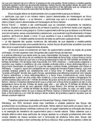 na Lua com margem de erro inferior à espessura de uma ameba. Muito embora o modelo-padrão
comporte ajustes numéricos de precisão análoga, muitos físicos não podem deixar de sentir uma
forte desconfiança com relação a uma teoria cujo equilíbrio é tão delicado que se romperia se
alterássemos a décima quinta casa decimal de alguns dos seus parâmetros.
Essa situação altera-se drasticamente com a supersimetria porque os bósons
— partículas cujo spin é um número inteiro (assim denominadas em homenagem ao físico
indiano Satyendra Bose) — e os fénnions — partículas cujo spin é a metade de um número
inteiro (ímpar) (assim denominadas em homenagem ao físico italiano
Enrico Fermi) — tendem a dar contribuições que se cancelam mutuamente na mecânica
quântica. Quando a agitação quântica de um bóson é positiva, a do férmion tende a ser negativa,
e vice-versa, como em uma gangorra. Como a supersimetria afirma que os bósons e os férmions
ocorrem em pares, esses cancelamentos substanciais, que acalmam significativamente o frenesi
quântico, verificam-se desde o início. O que acontece é que a coerência do modelo-padrão
supersimétrico — o modelo-padrão acrescido de todas as partículas superparceiras
— já não depende dos ajustes numéricos tão delicados de que depende o modelo-padrão
comum. Embora essa seja uma questão técnica, muitos físicos de partículas acreditam que esse
fator torna a supersimetria especialmente atraente.
A terceira prova circunstancial em favor da supersimetria provém da noção de grande
unificação. Um dos aspectos mais intrigantes das quatro forças da natureza
é a enorme diferença que existe entre as suas imensidades intrínsecas. A intensidade da força
eletromagnética é de cerca de um centésimo da intensidade da força forte, a força fraca é cerca
de mil vezes mais fraca do que isso e a força gravitacional é mais de 100 milhões de bilhões de
bilhões de bilhões (10) de vezes mais fraca ainda. Em 1974, Glashow — continuando a explorar o
caminho que revelou a existência de uma conexão profunda entre a força eletromagnética e a
força fraca (focalizado no capítulo 5) e que lhe valeu o prêmio Nobel, juntamente com Saiam e
Weinberg — sugeriu, agora em companhia de seu colega de Harvard Howard Georgi, que uma
conexão análoga poderia ser estabelecida com a força forte. O trabalho, que propôs uma
"grande unificação" de três das quatro forças, apresentava uma diferença essencial com relação
à teoria eletrofraca: a força eletromagnética e a força fraca cristalizaram-se como forças
independentes a partir de uma união mais simétrica, o que aconteceu quando a temperatura do
universo baixou para cerca de 1 milhão de bilhões de graus acima do zero absoluto (IO15 graus
Kelvin). Georgi e Glashow demonstraram que a união com a força forte só poderia se dar a uma
temperatura cerca de dez trilhões de vezes mais alta — por volta de 10 bilhões de bilhões de
bilhões de graus acima do zero absoluto (IO28 graus Kelvin). Em termos de energia, isso
equivale a cerca de 1 milhão de bilhões de vezes a massa do próton, ou seja, um valor quatro
ordens de grandeza menor do que a massa de Planck. Georgi e Glashow tiveram a coragem de
levar a física teórica a um nível de energia várias ordens de grandeza superior àqueles que os
demais ousaram explorar.
Trabalhos posteriores realizados em Harvard por Georgi, Helen Quinn e
Weinberg, em 1974, tornaram ainda mais manifesta a unidade potencial das forças não
gravitacionais no arcabouço da grande unificação. Vamos explicar esse ponto um pouco mais, já
que a contribuição desses cientistas continua a ter um papel importante na unificação das forças
e na avaliação da relevância da supersimetria para o mundo natural. Todos sabemos que a
atração elétrica entre duas partículas de cargas opostas ou a atração gravitacional entre dois
corpos dotados de massa aumenta com a diminuição da distância entre eles. Essas são
características simples e bem conhecidas da física clássica. Mas quando estudamos o efeito da
 