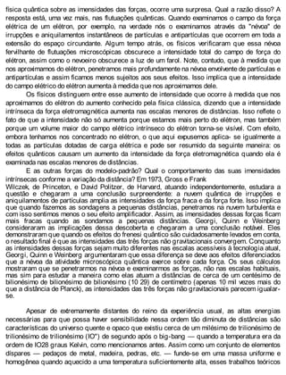 física quântica sobre as imensidades das forças, ocorre uma surpresa. Qual a razão disso? A
resposta está, uma vez mais, nas flutuações quânticas. Quando examinamos o campo da força
elétrica de um elétron, por exemplo, na verdade nós o examinamos através da "névoa" de
irrupções e aniquilamentos instantâneos de partículas e antipartículas que ocorrem em toda a
extensão do espaço circundante. Algum tempo atrás, os físicos verificaram que essa névoa
fervilhante de flutuações microscópicas obscurece a intensidade total do campo de força do
elétron, assim como o nevoeiro obscurece a luz de um farol. Note, contudo, que à medida que
nos aproximamos do elétron, penetramos mais profundamente na névoa envolvente de partículas e
antipartículas e assim ficamos menos sujeitos aos seus efeitos. Isso implica que a intensidade
do campo elétrico do elétron aumenta à medida que nos aproximamos dele.
Os físicos distinguem entre esse aumento de intensidade que ocorre à medida que nos
aproximamos do elétron do aumento conhecido pela física clássica, dizendo que a intensidade
intrínseca da força eletromagnética aumenta nas escalas menores de distâncias. Isso reflete o
fato de que a intensidade não só aumenta porque estamos mais perto do elétron, mas também
porque um volume maior do campo elétrico intrínseco do elétron torna-se visível. Com efeito,
embora tenhamos nos concentrado no elétron, o que aqui expusemos aplica- se igualmente a
todas as partículas dotadas de carga elétrica e pode ser resumido da seguinte maneira: os
efeitos quânticos causam um aumento da intensidade da força eletromagnética quando ela é
examinada nas escalas menores de distâncias.
E as outras forças do modelo-padrão? Qual o comportamento das suas imensidades
intrínsecas conforme a variação da distância? Em 1973, Gross e Frank
Wilczek, de Princeton, e David Politzer, de Harvard, atuando independentemente, estudara a
questão e chegaram a uma conclusão surpreendente: a nuvem quântica de irrupções e
aniquilamentos de partículas amplia as intensidades da força fraca e da força forte. Isso implica
que quando fazemos as sondagens a pequenas distâncias, penetramos na nuvem turbulenta e
com isso sentimos menos o seu efeito amplificador. Assim, as imensidades dessas forças ficam
mais fracas quando as sondamos a pequenas distâncias. Georgi, Quinn e Weinberg
consideraram as implicações dessa descoberta e chegaram a uma conclusão notável. Eles
demonstraram que quando os efeitos do frenesi quântico são cuidadosamente levados em conta,
o resultado final é que as intensidades das três forças não gravitacionais convergem. Conquanto
as intensidades dessas forças sejam muito diferentes nas escalas acessíveis à tecnologia atual,
Georgi, Quinn e Weinberg argumentaram que essa diferença se deve aos efeitos diferenciados
que a névoa da atividade microscópica quântica exerce sobre cada força. Os seus cálculos
mostraram que se penetrarmos na névoa e examinarmos as forças, não nas escalas habituais,
mas sim para estudar a maneira como elas atuam a distâncias de cerca de um centésimo de
bilionésimo de bilionésimo de bilionésimo (10 29) de centímetro (apenas 10 mil vezes mais do
que a distância de Planck), as intensidades das três forças não gravitacionais parecem igualar-
se.
Apesar de extremamente distantes do reino da experiência usual, as altas energias
necessárias para que possa haver sensibilidade nessa ordem tão diminuta de distâncias são
características do universo quente e opaco que existiu cerca de um milésimo de trilionésimo de
trilionésimo de trilionésimo (IO") de segundo após o big-bang — quando a temperatura era da
ordem de IO28 graus Kelvin, como mencionamos antes. Assim como um conjunto de elementos
díspares — pedaços de metal, madeira, pedras, etc. — funde-se em uma massa uniforme e
homogênea quando aquecido a uma temperatura suficientemente alta, esses trabalhos teóricos
 