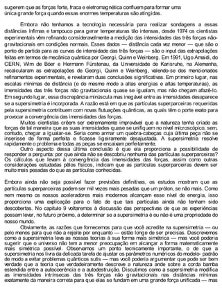 sugerem que as forças forte, fraca e eletromagnética confluem para formar uma
única grande força quando essas enormes temperaturas são atingidas.
Embora não tenhamos a tecnologia necessária para realizar sondagens a essas
distâncias ínfimas e tampouco para gerar temperaturas tão intensas, desde 1974 os cientistas
experimentais vêm refinando consideravelmente a medição das intensidades das três forças não-
gravitacionais em condições normais. Esses dados — distância cada vez menor — que são o
ponto de partida para as curvas de intensidade das três forças — são o input das extrapolações
feitas em termos de mecânica quântica por Georgi, Quinn e Weinberg. Em 1991, Ugo Amaidi, do
CERN, Wim de Bóer e Hermann Fürstenau, da Universidade de Karisruhe, na Alemanha,
recalcularam as extrapolações de Georgi, Quinn e Weinberg, valendo-se dos mencionados
refinamentos experimentais, e revelaram duas conclusões significativas. Em primeiro lugar, nas
escalas mínimas de distância (e do mesmo modo a altas energias e altas temperaturas), as
imensidades das três forças não gravitacionais quase se igualam, mas não chegam afazê-lo.
Em segundo lugar, essa discrepância minúscula mas inegável entre as imensidades desaparece
se a supersimetria é incorporada. A razão está em que as partículas superparceiras requeridas
pela supersimetria contribuem com novas flutuações quânticas, as quais têm o porte exato para
provocar a convergência das imensidades das forças.
Muitos cientistas crêem ser extremamente improvável que a natureza tenha criado as
forças de tal maneira que as suas imensidades quase se unifiquem no nível microscópico, sem,
contudo, chegar a igualar-se. Seria como armar um quebra-cabeças cuja última peça não se
inserisse de forma perfeita e ficasse ligeiramente desajustada. A supersimetria resolve
rapidamente o problema e todas as peças se encaixam perfeitamente.
Outro aspecto dessa última conclusão é que ela proporciona a possibilidade de
responder a pergunta: por que ainda não se descobriu nenhuma das partículas superparceiras?
Os cálculos que levam à convergência das imensidades das forças, assim como outras
considerações estudadas pêlos físicos, indicam que as partículas superparceiras devem ser
muito mais pesadas do que as partículas conhecidas.
Embora ainda não seja possível fazer previsões definitivas, os estudos mostram que as
partículas superparceiras podem ser mil vezes mais pesadas que um próton, se não mais. Como
nem mesmo os nossos aceleradores mais modernos alcançam esse nível de energia, isso
proporciona uma explicação para o fato de que tais partículas ainda não tenham sido
descobertas. No capítulo 9 voltaremos à discussão das perspectivas de que as experiências
possam levar, no futuro próximo, a determinar se a supersimetria é ou não é uma propriedade do
nosso mundo.
Obviamente, as razões que fornecemos para que você acredite na supersimetria — ou
pelo menos para que não a rejeite por enquanto — estão longe de ser precisas. Descrevemos
como a supersimetria leva as nossas teorias à sua forma mais simétrica — mas você poderia
sugerir que o universo não tem a menor preocupação em alcançar a forma matematicamente
mais simétrica possível. Observamos um ponto tecnicamente importante, o de que a
supersimetria nos livra da delicada tarefa de ajustar os parâmetros numéricos do modelo- padrão
de modo a evitar problemas quânticos sutis — mas você poderia argumentar que pode ser bem
verdade que a teoria que verdadeiramente descreve a natureza ande sobre a corda bamba
estendida entre a autocoerência e a autodestruição. Discutimos como a supersimetria modifica
as imensidades intrínsecas das três forças não gravitacionais nas distâncias mínimas
exatamente da maneira correta para que elas se fundam em uma grande força unificada — mas
 