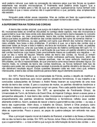 você poderia retrucar que nada na concepção da natureza exige que tais forças se igualem
exatamente nas escalas microscópicas. E finalmente você poderia ainda sugerir que a
explicação mais simples para o fato de que as partículas superparceiras nunca tenham sido
encontradas é que o nosso universo não é supersimétrico e que, portanto, elas simplesmente
não existem.
Ninguém pode refutar essas respostas. Mas as razões em favor da supersimetria se
fortalecem imensamente quando consideramos o seu papel na teoria das cordas.
A SUPERSIMETRIA NA TEORIA DAS CORDAS
A teoria das cordas original, que surgiu do trabalho de Veneziano no final da década de
60, incorporava todas as simetrias discutidas no começo deste capítulo, mas não incorporava a
supersimetria (que não havia ainda sido descoberta). Essa primeira teoria baseada no conceito
da corda chamava- se, mais precisamente, teoria das cordas bosônicas, em que bosônicas
indica que todos os padrões vibratórios das cordas bosônicas têm spins de números inteiros —
não há padrões fermiônicos, ou seja, padrões com spins que diferem dos números inteiros por
meia unidade. Isso levou a dois problemas. O primeiro é que, se a teoria das cordas visa a
descrever todas as forças e toda a matéria, ela teria de incorporar, de algum modo, os padrões
vibratórios fermiônicos, uma vez que todas as partículas de matéria conhecidas têm spin-1/2. O
segundo, e muito mais complicado, foi a verificação de que havia um padrão vibratório na teoria
das cordas bosônicas cuja massa (mais precisamente massa ao quadrado) era negativa — ao
qual se deu o nome de táquion. Mesmo antes da teoria das cordas, os físicos já vinham
estudando a possibilidade de que o nosso mundo contivesse partículas táquions, além das
partículas usuais, que têm, todas, massas positivas, mas os seus esforços mostraram as
dificuldades, se não a impossibilidade, de que uma teoria como essa tivesse sensatez lógica. Do
mesmo modo, no contexto da teoria das cordas bosônicas, os físicos tentaram todo tipo de
manobra para poder dar uma explicação razoável à previsão do padrão vibratório do táquion, mas
não obtiveram resultado algum. Essas questões deixavam cada vez mais claro que, embora
interessante, à teoria das cordas bosônicas parecia faltar algum elemento essencial.
Em 1971, Pierre Ramond, da Universidade da Flórida, aceitou o desafio de modificar a
teoria das cordas bosônicas para incluir padrões vibratórios fermiônicos. O seu trabalho e as
conclusões subseqüentes de Schwarz e André Neveu levaram ao surgimento de uma nova
versão da teoria das cordas. E para a surpresa de muitos, os padrões vibratórios bosônicos e
fermiônicos dessa nova teoria pareciam surgir em pares. Para cada padrão bosônico havia um
padrão fermiônico, e vice-versa. Em 1977, as apreciações de Ferdinando Gliozzi, da
Universidade de Turim, de Scherk e de David Olive, do Imperial College, deram a esses pares a
perspectiva adequada. A nova teoria das cordas incorporava a supersimetria e o já assinalado
emparelhamento dos padrões vibratórios bosôfenicos e fermiônicos refletia esse caráter
altamente simétrico. Assim, acabava de nascer a teoria supersimétrica das cordas — ou seja, a
teoria das supercordas. Além disso, o trabalho de Gliozzi, Scherk e Olive produziu outro
resultado, revelando que o incomodo padrão vibratório do táquion, nas cordas bosônicas, não
afeta as supercordas. Pouco a pouco, as peças do quebra-cabeças iam entrando nos seus
lugares.
Mas o principal impacto inicial do trabalho de Ramond, e também o de Neveu e Schwarz,
não se deu na teoria das cordas. Em 1973, os físicos Julius Wess e Bruno Zumino perceberam
que a supersimetria — a nova simetria que surgia da reformulação da teoria das cordas — era
 