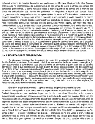 aplicável mesmo às teorias baseadas em partículas puntiformes. Rapidamente eles fizeram
progressos na incorporação da supersimetria ao esquema da teoria quântica de campo das
partículas puntiformes. E como naquela época a teoria quântica de campo era a menina dos
olhos da comunidade dos físicos de partículas — enquanto a teoria das cordas ficava
progressivamente marginalizada —, as apreciações de Wess e Zumino desencadearam uma
enorme quantidade de pesquisas sobre o que veio a ser chamada a teoria quântica de campo
supersimétrica. O modelo-padrão supersimétrico, discutido na seção precedente, é uma das
mais celebradas conquistas teóricas dessas pesquisas; vemos agora, por meio das idas e
vindas da história, que até essa teoria das partículas puntiformes deve muito à teoria das cordas.
Com o ressurgimento da teoria das supercordas em meados da década de 80, a
supersimetria reapareceu no contexto da sua descoberta original. E nesse esquema, as razões
em seu favor vão muito além do que dissemos na seção precedente. A teoria das cordas é a
única maneira a nosso alcance para unificar a relatividade geral e a mecânica quântica. Mas é
apenas a versão supersimétrica da teoria das cordas que evita o pernicioso problema do táquion
e que tem padrões vibratórios fermiônicos capazes de explicar as partículas de matéria que
constituem o mundo à nossa volta. A supersimetria, portanto, associa-se e soma-se à proposta
da teoria das cordas para a formulação de uma teoria quântica da gravidade, assim como à sua
grande promessa de unificar todas as forças e toda a matéria. Se a teoria das cordas estiver
certa, os físicos esperam que também a supersimetria esteja. Contudo, até meados da década de
90 havia um aspecto particularmente difícil que afetava a teoria supersimétrica das cordas.
UMA RIQUEZA SUPEREMBARAÇOSA
Se algumas pessoas lhe dissessem ter resolvido o mistério do desaparecimento de
Amélia Earhart, você talvez ficasse cético de início, mas se elas lhe fornecessem uma explicação
bem documentada e equilibrada, você provavelmente as escutaria e quem sabe até se deixaria
convencer. Mas o que aconteceria se, num piscar de olhos, essas pessoas lhe dissessem que
na verdade tinham uma segunda explicação? Você escutaria pacientemente e, afinal, poderia até
ficar surpreso de ver que a segunda explicação pareceu ser tão bem documentada e equilibrada
quanto a primeira. E após a segunda explicação, você é apresentado a uma terceira, uma quarta
e uma quinta explicações — cada uma delas diferente das outras e igualmente convincente? Sem
dúvida, ao final da experiência, você não estaria nem um pouco mais perto de saber o verdadeiro
destino de Amélia Earhart do que estava no começo de tudo. Na arena das explicações
fundamentais, mais é definitivamente menos.
Em 1985, a teoria das cordas — apesar de toda a expectativa que despertava
— estava começando a soar como nossos superzelosos especialistas na história de Amélia
Earhart. Naquele ano, os cientistas dispunham de cinco maneiras diferentes de incorporar a
supersimetria já então um elemento essencial à estrutura da teoria das cordas. Cada um dos
métodos resulta em um emparelhamento de padrões vibratórios bosônicos e fermiônicos, mas os
aspectos específicos desse emparelhamento, assim como numerosas outras propriedades das
teorias resultantes, diferem substancialmente entre si. Embora os nomes não sejam muito
importantes, é bom lembrar que essas cinco teorias supersimétricas das cordas são chamadas
teoria Tipo I, teoria Tipo A, teoria Tipo UB, teoria Heterótica Tipo 0(32) — pronuncia- se "ó-
trinta-e-dois" — e teoria Heterótica Tipo Eg x E — pronuncia-se "e-oito vezes e-oito". Todas as
características da teoria das cordas até aqui discutidas são válidas para todos esses tipos da
teoria. Eles divergem apenas nos detalhes menores. Dispor de cinco versões diferentes da
 