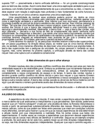 suposta TST — possivelmente a teoria unificada definitiva — foi um grande constrangimento
para os teóricos das cordas. Assim como deve haver uma única explicação verdadeira para o que
aconteceu com Amélia Earhart (independentemente de que a encontremos ou não), o mesmo se
deve esperar com relação à explicação mais profunda e mais fundamental de como funciona o
mundo. Vivemos em um único universo; esperamos uma única explicação.
Uma possibilidade de resolver esse problema poderia ocorrer se, dentre as cinco
alternativas, quatro fossem eliminadas pela realização de experiências, restando apenas uma
como a explicação verdadeira e pertinente. Mas mesmo que isso ocorresse, permaneceria a
incomoda questão do porquê da própria existência das outras teorias. Nas irônicas palavras de
Witten, "Se uma das cinco teorias descreve o nosso universo, quem vive nos outros quatro?". O
sonhos dos físicos é que a busca das respostas definitivas levará a uma conclusão única,
exclusiva e absolutamente inevitável. Idealmente, a teoria final — seja a teoria das cordas, seja
algo diferente — derivaria a sua forma do fato de simplesmente não existir nenhuma outra
possibilidade. Se chegarmos a descobrir que existe uma única teoria logicamente correta que
incorpora os componentes básicos da relatividade e da mecânica quântica, na opinião de muitos
cientistas teremos chegado ao entendimento mais profundo de por que o universo tem as
propriedades que tem. Em síntese, este seria o paraíso da teoria unificada.
Como veremos no capítulo 12, as pesquisas recentes levaram a teoria das supercordas a
dar um passo gigantesco na direção dessa utopia, ao revelar que as cinco teorias diferentes
são, na verdade, cinco maneiras diferentes de descrever uma única teoria que engloba todas. A
teoria das supercordas tem o pedigree da unicidade. As coisas parecem ir tomando os seus
lugares, mas, como veremos no próximo capítulo, a unificação através da teoria das cordas
requer mais uma ruptura com a sabedoria convencional
8. Mais dimensões do que o olhar alcança
Einstein resolveu dois dos grandes conflitos científicos dos últimos cem anos por meio da
relatividade especial e da relatividade geral. Embora os problemas que inicialmente motivaram o
seu trabalho não antecipassem essa conseqüência, ambas as soluções transformaram
completamente a nossa compreensão do espaço e do tempo. A teoria das cordas resolve o
terceiro grande conflito científico do último século e para isso requer o que mesmo Einstein
provavelmente teria achado surpreendente: que submetamos a nossa concepção do espaço e do
tempo a outra revisão radical. A teoria das cordas sacode os alicerces da física moderna com tal
vigor que até mesmo o número geralmente aceito das dimensões do nosso universo
— algo tão básico que poderíamos supor que estivesse fora de discussão — é alterado de modo
convincente e espetacular.
A ILUSÃO DO USUAL
A experiência da vida informa a intuição. E mais ainda: a experiência adquirida determina
o marco dentro do qual analisamos e interpretamos o que percebemos. Sem dúvida, poderíamos
esperar que um "menino selvagem" criado por uma alcatéia de lobos na floresta interpretasse o
mundo a partir de perspectivas substancialmente diferentes das nossas. Mesmo comparações
menos radicais, como as que podem ser feitas entre pessoas que vivem em condições culturais
muito diferentes, servem para mostrar o grau em que as nossas experiências de vida determinam
a atitude mental com que interpretamos a realidade. Mas há certas coisas que todos nós
experimentamos. E muitas vezes as crenças e expectativas que decorrem dessas experiências
universais são as coisas mais difíceis de identificar e confrontar. Segue-se um exemplo simples
e profundo. Se você parar de ler este livro, poderá mover-se em três direções independentes —
ou seja, nas três dimensões espaciais independentes. Qualquer que seja o caminho seguido —
 