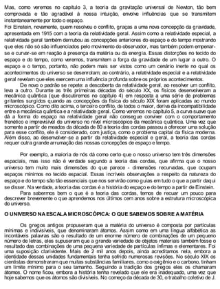Mas, como veremos no capítulo 3, a teoria da gravitação universal de Newton, tão bem
comprovada e tão agradável à nossa intuição, envolve influências que se transmitem
instantaneamente por todo o espaço.
Foi Einstein, novamente, quem resolveu o conflito, graças a uma nova concepção da gravidade,
apresentada em 1915 com a teoria da relatividade geral. Assim como a relatividade especial, a
relatividade geral também derrubou as concepções anteriores do espaço e do tempo mostrando
que eles não só são influenciados pelo movimento do observador, mas também podem empenar-
se e curvar-se em reação à presença da matéria ou da energia. Essas distorções no tecido do
espaço e do tempo, como veremos, transmitem a força da gravidade de um lugar a outro. O
espaço e o tempo, portanto, não podem mais ser vistos como um cenário inerte no qual os
acontecimentos do universo se desenrolam; ao contrário, a relatividade especial e a relatividade
geral revelam que eles exercem uma influência profunda sobre os próprios acontecimentos.
De novo o padrão se repete: a descoberta da relatividade geral, ao resolver um conflito,
leva a outro. Durante as três primeiras décadas do século XX, os físicos desenvolveram a
mecânica quântica (que discutiremos no capítulo 4) em resposta a uma série de problemas
gritantes surgidos quando as concepções da física do século XIX foram aplicadas ao mundo
microscópico. Como dito acima, o terceiro conflito, de todos o maior, deriva da incompatibilidade
entre a mecânica quântica e a relatividade geral. Como veremos no capítulo 5, a curva suave que
dá a forma do espaço na relatividade geral não consegue conviver com o comportamento
frenético e imprevisível do universo no nível microscópico da mecânica quântica. Uma vez que
somente a partir de meados da década de 80 a teoria das cordas passou a oferecer uma solução
para esse conflito, ele é considerado, com justiça, como o problema capital da física moderna.
Além disso, ao desenvolver-se a partir da relatividade especial e geral, a teoria das cordas
requer outra grande arrumação das nossas concepções de espaço e tempo.
Por exemplo, a maioria de nós dá como certo que o nosso universo tem três dimensões
espaciais, mas isso não é verdade segundo a teoria das cordas, que afirma que o nosso
universo tem muito mais dimensões do que parece - dimensões recurvadas, que ocupam
espaços mínimos no tecido espacial. Essas incríveis observações a respeito da natureza do
espaço e do tempo são tão essenciais que nos servirão como guias em tudo o que a partir daqui
se disser. Na verdade, a teoria das cordas é a história do espaço e do tempo a partir de Einstein.
Para sabermos bem o que é a teoria das cordas, temos de recuar um pouco para
descrever brevemente o que aprendemos nos últimos cem anos sobre a estrutura microscópica
do universo.
O UNIVERSO NA ESCALA MICROSCÓPICA: O QUE SABEMOS SOBRE A MATÉRIA
Os gregos antigos propuseram que a matéria do universo é composta por partículas
mínimas e indivisíveis, que denominaram átomos. Assim como em uma língua alfabética as
incontáveis palavras são o resultado de um enorme número de combinações de um pequeno
número de letras, eles supuseram que a grande variedade de objetos materiais também fosse o
resultado das combinações de uma pequena variedade de partículas ínfimas e elementares. Foi
uma suposição clarividente. Mais de 2 mil anos depois, ainda acreditamos nela, embora a
identidade dessas unidades fundamentais tenha sofrido numerosas revisões. No século XIX os
cientistas demonstraram que muitas substâncias familiares, como o oxigênio e o carbono, tinham
um limite mínimo para o seu tamanho. Seguindo a tradição dos gregos eles os chamaram
átomos. O nome ficou, embora a história tenha revelado que ele era inadequado, uma vez que
hoje sabemos que os átomos são divisíveis. No começo da década de 30, o trabalho coletivo de J.
 