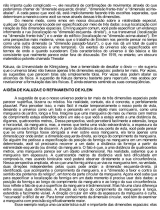 não importa quão complicado —, ele resultará de combinações de movimentos através do que
poderíamos chamar de "dimensão esquerda; direita", "dimensão frente-trás" e "dimensão acima-
abaixo". A cada passo que você dá, está implicitamente fazendo três escolhas separadas, que
determinam a maneira como você se move através dessas três dimensões.
Do mesmo modo, como vimos em nossa discussão sobre a relatividade especial,
qualquer lugar do universo pode ser especificado por meio de três dados: a sua localização com
relação às três dimensões espaciais. Em linguagem comum, você pode especificar um endereço
informando a rua (localização na "dimensão esquerda- direita"), a rua transversal (localização
na "dimensão frente-trás") e o andar do edifício (localização na "dimensão acima-abaixo"). Em
uma perspectiva mais moderna, vimos que o trabalho de Einstein nos permite pensar no tempo
como uma outra dimensão (a "dimensão passado-futuro"), o que nos dá um total de quatro
dimensões (três espaciais e uma temporal). Os eventos do universo são especificados em
termos de onde e quando sucederam. Esta característica do universo é tão básica e tão
consistente que realmente parece estar fora de discussão. Em 1919, no entanto, um obscuro
matemático polonês chamado Theodor
Kaluza, da Universidade de Kõnigsberg, teve a temeridade de desafiar o óbvio — ele sugeriu
que o universo talvez não tivesse apenas três dimensões espaciais: poderia ter mais. Por vezes,
as sugestões que parecem tolas são simplesmente tolas. Por vezes elas podem abalar os
alicerces da física. A sugestão de Kaluza demorou bastante para repercutir, mas acabou por
revolucionar a formulação das leis físicas. E ainda estamos sentindo as suas conseqüências.
A IDÉIA DE KALUZA E O REFINAMENTO DE KLEIN
A sugestão de que o nosso universo poderia ter mais de três dimensões espaciais pode
parecer supérflua, bizarra ou mística. Na realidade, contudo, ela é concreta, e perfeitamente
plausível. Para perceber isso, o mais fácil é mudar temporariamente o nosso ponto de vista,
deixando o universo como um todo e pensando em um objeto mais corriqueiro, como uma
mangueira de jardim, longa e fina. Imagine que uma mangueira de mais ou menos cem metros
de comprimento esteja estendida sobre um vale e que você a esteja vendo a uma distância de,
digamos, quatrocentos metros,. Dessa perspectiva, você perceberá facilmente a extensão, longa
e horizontal, da mangueira, mas, a menos que tenha uma visão extraordinária, a espessura da
mangueira será difícil de discernir. A partir da distância do seu ponto de vista, você pode pensar
que se uma formiga fosse obrigada a viver sobre essa mangueira, ela teria apenas uma
dimensão por onde andar: a dimensão esquerda-direita, ao longo do comprimento da mangueira.
Se alguém lhe pedisse a especificação da posição da formiga na mangueira em um momento
determinado, você só precisaria recorrer a um dado: a distância da formiga a partir da
extremidade esquerda (ou direita) da mangueira. O fato é que, a uma distância de quatrocentos
metros, uma mangueira parece ser um objeto unidimensional. Na realidade, sabemos que a
mangueira tem espessura. A quatrocentos metros de distância você terá dificuldade em
comprová-lo, mas usando binóculos você poderá observar diretamente a sua circunferência.
Nessa perspectiva ampliada, vê-se que uma formiguinha que viva na mangueira tem, na verdade,
duas direções independentes pelas quais pode andar: a dimensão esquerda-direita, já
identificada, que acompanha o comprimento da mangueira, e a "dimensão a favor e contra os
sentido dos ponteiros do relógio", em torno da parte circular da mangueira. Agora você sabe que
para especificar a localização da formiga em um dado momento é preciso usar dois dados: a
posição da formiga ao longo do comprimento da mangueira e ao longo da sua circunferência.
Isso reflete o fato de que a superfície da mangueira é bidimensional. Mas há uma clara diferença
entre essas duas dimensões. A direção ao longo do comprimento da mangueira é longa,
estendida e facilmente visível. A direção circular em volta da espessura da mangueira é curta,
"recurvada" e difícil de ver. Para tomar conhecimento da dimensão circular, você tem de examinar
a mangueira com precisão significativamente maior.
Esse exemplo realça uma característica sutil e importante das dimensões espaciais: elas
 