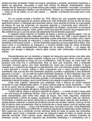 existem em duas variedades. Podem ser longas, estendidas e, portanto, claramente manifestas, e
podem ser pequenas, recurvadas e muito mais difíceis de detectar. Evidentemente, nesse
exemplo não foi necessário um grande esforço para revelar a dimensão "recurvada" que envolve
a espessura da mangueira. Bastou o uso de binóculos. Todavia, se a mangueira fosse muito fina
— como um fio de cabelo, ou um vaso capilar — , detectar a dimensão recurvada seria muito
mais difícil.
Em um estudo enviado a Einstein em 1919, Kaluza fez uma sugestão extraordinária.
Propôs que o tecido espacial do universo poderia ter mais dimensões do que as três da nossa
experiência comum. A motivação para essa tese radical, como veremos em breve, foi a percepção
de Kaluza de que ela propiciava um esquema elegante e convincente para relacionar a
relatividade geral de Einstein e a teoria eletromagnética de Maxwell, construindo um esquema
conceitual unificado e singular. Antes, porém, como seria possível conciliar essa proposta com o
fato evidente de que o que nós vemos são exatamente três dimensões espaciais?
A resposta estava implícita no trabalho de Kaluza e tornou-se explícita depois, com os
refinamentos incorporados pelo matemático sueco Oskar Klein, em 1926: o tecido espacial do
nosso universo pode ter tanto dimensões estendidas quanto dimensões recurvadas. Isto é, assim
como a extensão horizontal da mangueira, o nosso universo tem dimensões que são grandes,
estendidas e facilmente visíveis — as três dimensões espaciais da nossa experiência diária. Mas
assim como a circunferência da mangueira, o universo também pode ter outras dimensões
espaciais que estão acentuadamente recurvadas em um espaço mínimo — um espaço tão
pequeno que escapa à detecção, mesmo pêlos nossos mais sofisticados instrumentos de
análise.
Reconsideremos por um momento a imagem da mangueira para termos uma idéia mais
precisa a respeito dessa notável proposta. Imagine que a mangueira tenha círculos negros
pintados sucessivamente ao longo da sua circunferência. Vista de longe, tal como antes, ela
parecerá uma linha fina e unidimensional. Mas se você usar binóculos, verá a dimensão
recurvada, inclusive, agora, com maior facilidade por causa dos círculos pintados. A figura
ressalta que a superfície da mangueira é bidimensional, com uma dimensão grande e estendida
e outra pequena e circular. Kaluza e Klein propuseram que o nosso universo espacial é
semelhante, mas que ele tem três dimensões espaciais grandes e estendidas e uma dimensão
pequena e circular — em um total de quatro dimensões espaciais. É difícil desenhar algo com
tantas dimensões, de modo que, para fins de visualização, temos de nos contentar com uma
ilustração que incorpore duas dimensões grandes e uma dimensão pequena e circular, na qual
ampliamos o tecido do espaço, assim como fizemos com relação à superfície da mangueira.
Cada nível superior representa uma ampliação nova e enorme do tecido espacial
mostrado no nível imediatamente inferior. O nosso universo pode ter outras dimensões — como
se vê no quarto nível de ampliação —, desde que eles estejam recurvadas em um espaço tão
pequeno que tenha escapado, até agora, à detecção direta.
A parte inferior mostra a estrutura aparente do espaço — o mundo normal à nossa volta
— em uma escala de distâncias familiar, como a que tem por base o metro. Essas distâncias
estão representadas pela malha mais ampla de traços. Nos níveis seguintes, ampliamos
progressivamente o tecido do espaço, focalizando a atenção em regiões cada vez menores.
Inicialmente, à medida que vamos diminuindo as escalas sob exame, nada de mais acontece; o
espaço parece conservar a mesma forma básica que tem nas escalas maiores, como se vê nos
três primeiros níveis de ampliação. Mas ao continuarmos a nossa viagem rumo às regiões mais
microscópicas do espaço —, surge uma dimensão nova, recurvada e circular, muito semelhante
aos laços circulares de lã que conformam a superfície peluda de um tapete bem urdido. Kaluza e
Klein sugeriram que a dimensão circular adicional existe em todos os pontos das dimensões
estendidas, assim como a dimensão circular da mangueira existe em todos os pontos da sua
extensão horizontal. (Para clareza visual, desenhamos apenas uma amostra ilustrativa da
dimensão circular, a intervalos regulares das dimensões estendidas.) A semelhança com a
 