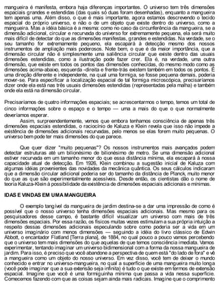 mangueira é manifesta, embora haja diferenças importantes. O universo tem três dimensões
espaciais grandes e estendidas (das quais só duas foram desenhadas), enquanto a mangueira
tem apenas uma. Além disso, o que é mais importante, agora estamos descrevendo o tecido
espacial do próprio universo, e não o de um objeto que existe dentro do universo, como a
mangueira. Mas a idéia básica é a mesma: como no caso da circunferência da mangueira, se a
dimensão adicional, circular e recurvada do universo for extremamente pequena, ela será muito
mais difícil de detectar do que as dimensões manifestas, grandes e estendidas. Na verdade, se o
seu tamanho for extremamente pequeno, ela escapará à detecção mesmo dos nossos
instrumentos de ampliação mais poderosos. Note bem, o que é da maior importância, que a
dimensão circular não é simplesmente uma saliência circular que existe dentro das usuais
dimensões estendidas, como a ilustração pode fazer crer. Ela é, na verdade, uma outra
dimensão, que existe em todos os pontos das dimensões conhecidas, do mesmo modo como as
dimensões acima-abaixo, esquerda -direita e frente-trás existem também em todos os pontos. É
uma direção diferente e independente, na qual uma formiga, se fosse pequena demais, poderia
mover-se. Para especificar a localização espacial de tal formiga microscópica, precisaríamos
dizer onde ela está nas três usuais dimensões estendidas (representadas pela malha) e também
onde ela está na dimensão circular.
Precisaríamos de quatro informações espaciais; se acrescentarmos o tempo, temos um total de
cinco informações sobre o espaço e o tempo — uma a mais do que o que normalmente
deveríamos esperar.
Assim, surpreendentemente, vemos que embora tenhamos consciência de apenas três
dimensões espaciais estendidas, o raciocínio de Kaluza e Klein revela que isso não impede a
existência de dimensões adicionais recurvadas, pelo menos se elas forem muito pequenas. O
universo bem pode ter mais dimensões do que parece.
Que quer dizer "muito pequenas"? Os nossos instrumentos mais avançados podem
detectar estruturas até um bilionésimo de bilionésimo de metro. Se uma dimensão adicional
estiver recurvada em um tamanho menor do que essa distância mínima, ela escapará à nossa
capacidade atual de detecção. Em 1926, Klein combinou a sugestão inicial de Kaluza com
algumas idéias provenientes das novidades da mecânica quântica. Os seus cálculos indicaram
que a dimensão circular adicional poderia ser do tamanho da distância de Planck, muito menor
do que as que são experimentalmente acessíveis. Desde então, os cientistas dão o nome de
teoria Kaluza-Klein à possibilidade da existência de dimensões espaciais adicionais e mínimas.
IDAS E VINDAS EM UMA MANGUEIRA
O exemplo tangível da mangueira de jardim destina-se a dar uma impressão de como é
possível que o nosso universo tenha dimensões espaciais adicionais. Mas mesmo para os
pesquisadores desse campo, é bastante difícil visualizar um universo com mais de três
dimensões espaciais. Por essa razão, os físicos muitas vezes estimulam a sua própria intuição a
respeito dessas dimensões adicionais especulando sobre como poderia ser a vida em um
universo imaginário com menos dimensões — seguindo a idéia do livro clássico de Edwin
Abbott, o encantador Flatland [Terra plana], de 1884, no qual pouco a pouco vamos percebendo
que o universo tem mais dimensões do que aquelas de que temos consciência imediata. Vamos
experimentar, tentando imaginar um universo bidimensional com a forma da nossa mangueira de
jardim. Para isso, é preciso que você abandone a perspectiva de quem está "do lado de fora" e vê
a mangueira como um objeto do nosso universo. Em vez disso, você tem de deixar o mundo
conhecido e entrar no universo-mangueira, no qual a superfície de uma mangueira muito longa
(você pode imaginar que a sua extensão seja infinita) é tudo o que existe em termos de extensão
espacial. Imagine que você é uma formiguinha mínima que passa a vida nessa superfície.
Comecemos fazendo com que as coisas sejam ainda mais radicais. Imagine que o comprimento
 
