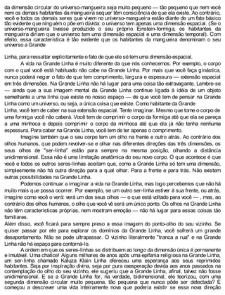 da dimensão circular do universo-mangueira seja muito pequeno — tão pequeno que nem você
nem os demais habitantes da mangueira sequer têm consciência de que ela existe. Ao contrário,
você e todos os demais seres que vivem no universo-mangueira estão diante de um fato básico
tão evidente que ninguém o põe em dúvida: o universo tem apenas uma dimensão espacial. (Se o
universo-mangueira tivesse produzido o seu próprio Einstein-formiga, os habitantes da
mangueira diriam que o universo tem uma dimensão espacial e uma dimensão temporal). Com
efeito, essa característica é tão evidente que os habitantes da mangueira denominam o seu
universo a Grande
Linha, para ressaltar explicitamente o fato de que ele só tem uma dimensão espacial.
A vida na Grande Linha é muito diferente da que nós conhecemos. Por exemplo, o corpo
com o qual você está habituado não cabe na Grande Linha. Por mais que você faça ginástica,
nunca poderá negar o fato de que tem comprimento, largura e espessura — extensão espacial
em três dimensões. Na Grande Linha não há lugar para uma coisa tão extravagante. Lembre-se
— ainda que a sua imagem mental da Grande Linha continue ligada à idéia de um objeto
semelhante a uma linha que existe no nosso espaço — de que você tem de pensar na Grande
Linha como um universo, ou seja, a única coisa que existe. Como habitante da Grande
Linha, você tem de caber na sua extensão espacial. Tente imaginar. Mesmo que tome o corpo de
uma formiga você não caberá. Você tem de comprimir o corpo da formiga até que ela se pareça
a uma minhoca e depois comprimir o corpo da minhoca até que ela já não tenha nenhuma
espessura. Para caber na Grande Linha, você tem de ter apenas o comprimento.
Imagine também que o seu corpo tem um olho na frente e outro atrás. Ao contrário dos
olhos humanos, que podem revolver-se e olhar nas diferentes direções das três dimensões, os
seus olhos de "ser-linha" estão para sempre na mesma posição, olhando a distância
unidimensional. Essa não é uma limitação anatômica do seu novo corpo. O que acontece é que
você e todos os outros seres-linhas aceitam que, como a Grande Linha só tem uma dimensão,
simplesmente não há outra direção para a qual olhar. Para a frente e para trás. Não existem
outras possibilidades na Grande Linha.
Podemos continuar a imaginar a vida na Grande Linha, mas logo percebemos que não há
muito mais que possa ocorrer. Por exemplo, se um outro ser-linha estiver à sua frente, ou atrás,
imagine como você o verá: verá um dos seus olhos — o que está voltado para você — , mas, ao
contrário dos olhos humanos, o olho que você vê será um único ponto. Os olhos na Grande Linha
não têm características próprias, nem mostram emoção — não há lugar para essas coisas tão
familiares.
Além disso, você ficará para sempre preso a essa imagem do ponto-olho do seu vizinho. Se
quiser passar por ele para explorar os domínios da Grande Linha, você sofrerá um grande
desapontamento. Não se pode ultrapassar. O vizinho literalmente "tranca a rua" e na Grande
Linha não há espaço para contorná-lo.
A ordem em que os seres-linhas se distribuem ao longo da dimensão única é permanente
e imutável. Uma chatice! Alguns milhares de anos após uma epifania religiosa na Grande Linha,
um ser-linha chamado Kaluza Klain Linha ofereceu uma esperança aos seus reprimidos
habitantes. Seja por inspiração divina, seja por pura exasperação devida aos anos passados na
contemplação do olho do seu vizinho, ele sugeriu que a Grande Linha, afinal, talvez não fosse
unidimensional. E se a Grande Linha for, na verdade, bidimensional, ele teorizou, com uma
segunda dimensão circular muito pequena, tão pequena que nunca pôde ser detectada? E
começou a descrever uma vida inteiramente nova que poderia existir se essa nova direção
 