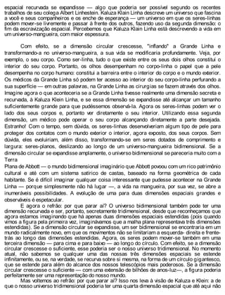 espacial recurvada se expandisse — algo que poderia ser possível segundo os recentes
trabalhos de seu colega Albert Linhestein. Kaluza Klain Linha descreve um universo que fascina
a você e seus companheiros e os enche de esperança — um universo em que os seres-linhas
podem mover-se livremente e passar à frente dos outros, fazendo uso da segunda dimensão: o
fim da escravização espacial. Percebemos que Kaluza Klain Linha está descrevendo a vida em
um universo-mangueira, com maior espessura.
Com efeito, se a dimensão circular crescesse, "inflando" a Grande Linha e
transformando-a no universo-mangueira, a sua vida se modificaria profundamente. Veja, por
exemplo, o seu corpo. Como ser-linha, tudo o que existe entre os seus dois olhos constitui o
interior do seu corpo. Portanto, os olhos desempenham no corpo-linha o papel que a pele
desempenha no corpo humano: constitui a barreira entre o interior do corpo e o mundo exterior.
Os médicos da Grande Linha só podem ter acesso ao interior do seu corpo-linha perfurando a
sua superfície — em outras palavras, na Grande Linha as cirurgias se fazem através dos olhos.
Imagine agora o que aconteceria se a Grande Linha tivesse realmente uma dimensão secreta e
recurvada, à Kaluza Klein Linha, e se essa dimensão se expandisse até alcançar um tamanho
suficientemente grande para que pudéssemos observá-la. Agora os seres-linhas podem ver o
lado dos seus corpos e, portanto ver diretamente o seu interior. Utilizando essa segunda
dimensão, um médico pode operar o seu corpo alcançando diretamente a parte desejada.
Estranho! Com o tempo, sem dúvida, os seres-linhas desenvolveriam algum tipo de pele para
proteger dos contatos com o mundo exterior o interior, agora exposto, dos seus corpos. Sem
dúvida, eles evoluiriam, além disso, transformando-se em seres dotados de comprimento e
largura: seres-planos, deslizando ao longo de um universo-mangueira bidimensional. Se a
dimensão circular se expandisse amplamente, o universo bidimensional se pareceria muito com a
Terra
Plana de Abbott — o mundo bidimensional imaginário que Abbott povoou com um rico patrimônio
cultural e até com um sistema satírico de castas, baseado na forma geométrica de cada
habitante. Se é difícil imaginar qualquer coisa interessante que pudesse acontecer na Grande
Linha — porque simplesmente não há lugar —, a vida na mangueira, por sua vez, se abre a
inumeráveis possibilidades. A evolução de uma para duas dimensões espaciais grandes e
observáveis é espetacular.
E agora o refrão: por que parar aí? O universo bidimensional também pode ter uma
dimensão recurvada e ser, portanto, secretamente tridimensional, desde que reconheçamos que
agora estamos imaginando que há apenas duas dimensões espaciais estendidas (pois quando
vimos a figura pela primeira vez, imaginávamos que a malha plana representava três dimensões
estendidas). Se a dimensão circular se expandisse, um ser bidimensional se encontraria em um
mundo radicalmente novo, em que os movimentos não se limitariam a esquerda- direita e frente-
trás ao longo das dimensões estendidas. Agora, os seres podem mover-se também em uma
terceira dimensão — para cima e para baixo — ao longo do círculo. Com efeito, se a dimensão
circular crescesse o suficiente, esse poderia ser o nosso universo tridimensional. No momento
atual, não sabemos se qualquer uma das nossas três dimensões espaciais se estende
infinitamente, ou se, na verdade, se recurva sobre si mesma, na forma de um círculo gigantesco,
que se estende para além do alcance dos nossos telescópios mais poderosos. Se a dimensão
circular crescesse o suficiente — com uma extensão de bilhões de anos-luz—, a figura poderia
perfeitamente ser uma representação do nosso mundo.
Mas voltemos ao refrão: por que parar aí? Isso nos leva à visão de Kaluza e Klein: a de
que o nosso universo tridimensional poderia ter uma quarta dimensão espacial que até aqui não
 