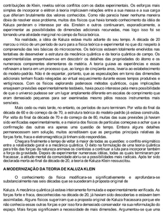 contribuições de Klein, revelou sérios conflitos com os dados experimentais. Os esforços mais
simples de incorporar o elétron à teoria implicavam relações entre a sua massa e a sua carga
que diferiam brutalmente dos valores conhecidos. Como não parecia haver nenhuma maneira
óbvia de resolver esse problema, muitos dos físicos que havia tomado conhecimento da idéia de
Kaluza perderam o interesse por ela. Einstein e outros continuaram, esporadicamente, a
experimentar as possibilidades de dimensões adicionais recurvadas, mas logo isso foi se
tornando uma atividade marginal no campo da física teórica.
Na realidade, a idéia de Kaluza estava muito adiante do seu tempo. A década de 20
marcou o início de um período de ouro para a física teórica e experimental no que diz respeito à
compreensão das leis básicas do microcosmos. Os teóricos estavam totalmente envolvidos nas
tentativas de desenvolver a estrutura da mecânica quântica e da teoria quântica de campo. Os
experimentalistas empenhavam-se em descobrir os detalhes das propriedades do átomo e os
numerosos componentes elementares da matéria. A teoria guiava as experiências e essas
refinavam a teoria em um processo que, ao longo de cinqüenta anos, levaria ao estabelecimento
do modelo-padrão. Não é de espantar, portanto, que as especulações em torno das dimensões
adicionais tenham ficado relegadas ao virtual esquecimento durante esses tempos produtivos e
vertiginosos. Com os físicos explorando poderosos métodos quânticos, cujas implicações
ensejavam previsões experimentalmente testáveis, havia pouco interesse pela mera possibilidade
de que o universo pudesse ser um lugar amplamente diferente em escalas de comprimento que
eram demasiado pequenas para ser examinadas mesmo pêlos nossos instrumentos mais
sensíveis.
Mais cedo ou mais tarde, no entanto, os períodos de ouro terminam. Por volta do final da
década de 60 e do começo da de 70, a estrutura teórica do modelo-padrão já estava construída.
Por volta do final da década de 70 e do começo da de 80, muitas das suas previsões já haviam
sido verificadas experimentalmente, e a maioria dos físicos de partículas começava a achar que a
confirmação das outras era apenas uma questão de tempo. Embora alguns detalhes
permanecessem sem solução, muitos acreditavam que as perguntas principais relativas às
forças forte, fraca e eletromagnética já tinham sido respondidas.
Chegara finalmente o tempo de voltar à maior de todas as questões: o conflito enigmático
entre a relatividade geral e a mecânica quântica. O êxito na formulação de uma teoria quântica
para três das forças da natureza animava os cientistas a continuar a luta para incorporar também
a força da gravidade. Depois de experimentar numerosas idéias, todas as quais terminaram por
fracassar, a atitude mental da comunidade abriu-se a possibilidades mais radicais. Após ter sido
declarada morta ao final da década de 20, a teoria de Kaluza-Klein ressuscitou.
A MODERNIZAÇÃO DA TEORIA DE KALUZA KLEIN
O conhecimento da física modificara-se significativamente e aprofundara-se
substancialmente nas seis décadas que se sucederam à proposta original de
Kaluza. A mecânica quântica já estava inteiramente formulada e experimentalmente verificada. As
forças forte e fraca, desconhecidas na década de 20, já haviam sido descobertas e estavam bem
assimiladas. Alguns físicos sugeriram que a proposta original de Kaluza fracassara porque ele
não conhecia essas outras forças e por isso fora demasiado conservador na sua reformulação do
espaço. Mais forças significavam a necessidade de mais dimensões. Argumentou-se que uma
 