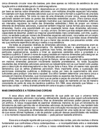 única dimensão circular nova não bastava, pois dava apenas os indícios da existência de uma
ligação entre a relatividade geral e o eletromagnetismo.
Em meados da década de 70, desenvolvia-se um intenso esforço de investigação tendo
por base as teorias sobre dimensões adicionais, com múltiplas direções espaciais recurvadas.
Um exemplo com duas dimensões adicionais que se recurvam e formam a superfície de uma bola
— ou seja, uma esfera. Tal como no caso de uma dimensão circular única, essas dimensões
adicionais existem em todos os pontos das dimensões estendidas usuais. (Para clareza visual,
novamente desenhamos apenas um exemplo ilustrativo que representa as dimensões esféricas
em intervalos regulares na malha das dimensões estendidas.) Além de propor um número
diferente de dimensões adicionais, é possível também imaginar outras formas para essas novas
dimensões. Ilustra uma possibilidade em que novamente temos duas dimensões adicionais,
agora na forma de um doughnut oco — ou seja, um toro. Se bem que elas estejam além da nossa
capacidade de desenhar, podem-se imaginar possibilidades mais complicadas, com três, quatro,
cinco, na verdade qualquer número de dimensões espaciais adicionais, recurvadas em um amplo
espectro de formas exóticas. Aqui também, o requisito essencial é que todas essas dimensões
tenham uma extensão espacial menor do que a menor das escalas que possamos sondar, uma
vez que nenhuma experiência até aqui revelou a sua existência.
De todas as propostas relativas às dimensões adicionais, as mais promissoras eram as
que também incorporavam a supersimetria. Os dentistas tinham a expectativa de que o
cancelamento parcial das flutuações quânticas mais fortes, derivadas do emparelhamento das
partículas superparceiras, ajudaria a limar as asperezas existentes entre a gravidade e a
mecânica quântica. E deram o nome de supergravidade em maiores dimensões para designar as
teorias que compreendem a gravidade, as dimensões adicionais e a supersimetria.
Tal como no caso da tentativa original de Kaluza, várias das versões da supergravidade
em maiores dimensões pareciam inicialmente bastante prometedoras. As novas equações
resultantes das dimensões adicionais pareciam-se notavelmente com as que haviam sido usadas
para a descrição do eletromagnetismo e das forças forte e fraca. Mas um exame mais apurado
demonstrou que os velhos problemas persistiam. Mais importante ainda, a suavização das
perniciosas ondulações quânticas a distâncias curtas por meio da supersimetria não eram
suficientes para produzir uma teoria razoável. Era difícil também determinar uma teoria única e
sensata em maiores dimensões, que incorporasse todos os aspectos das forças e da matéria.
Gradualmente foi se tornando claro que as partes e peças de uma teoria unificada vinham
aparecendo, mas que faltava ainda um elemento crucial capaz de realmente uni-las de maneira
consistente do ponto de vista da mecânica quântica. Em 1984, esse elemento que faltava — a
teoria das cordas — entrou dramaticamente em cena e ocupou o centro do palco.
MAIS DIMENSÕES E A TEORIA DAS CORDAS
A essa altura você deve estar convencido de que pode ser que o universo tenha
dimensões espaciais adicionais recurvadas; efetivamente, desde que elas sejam suficientemente
pequenas, nada proíbe a sua existência. Mas as dimensões adicionais podem parecer apenas
um artifício. A nossa incapacidade de examinar distâncias menores do que um bilionésimo de
bilionésimo de metro permite não só dimensões adicionais de tamanho ínfimo, mas também todo
tipo de possibilidades fantasiosas — até mesmo uma civilização microscópica formada por seres
ainda menores. Conquanto as dimensões adicionais pareçam ter uma razão de ser mais lógica
do que essas últimas hipóteses, o ato de postular qualquer dessas possibilidades não testadas
— e no momento impossíveis de ser testadas — pode parecer bastante arbitrário.
Essa era a situação vigente até que surgiu a teoria das cordas, pois ela resolveu o dilema
fundamental que confrontava a física contemporânea — a incompatibilidade entre a relatividade
geral e a mecânica quântica — e unificou o nosso entendimento de todos os componentes
 