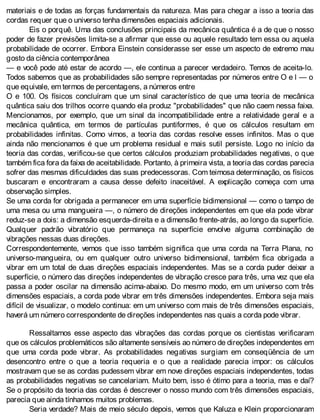 materiais e de todas as forças fundamentais da natureza. Mas para chegar a isso a teoria das
cordas requer que o universo tenha dimensões espaciais adicionais.
Eis o porquê. Uma das conclusões principais da mecânica quântica é a de que o nosso
poder de fazer previsões limita-se a afirmar que esse ou aquele resultado tem essa ou aquela
probabilidade de ocorrer. Embora Einstein considerasse ser esse um aspecto de extremo mau
gosto da ciência contemporânea
— e você pode até estar de acordo —, ele continua a parecer verdadeiro. Temos de aceita-lo.
Todos sabemos que as probabilidades são sempre representadas por números entre O e l — o
que equivale, em termos de percentagens, a números entre
O e 100. Os físicos concluíram que um sinal característico de que uma teoria de mecânica
quântica saiu dos trilhos ocorre quando ela produz "probabilidades" que não caem nessa faixa.
Mencionamos, por exemplo, que um sinal da incompatibilidade entre a relatividade geral e a
mecânica quântica, em termos de partículas puntiformes, é que os cálculos resultam em
probabilidades infinitas. Como vimos, a teoria das cordas resolve esses infinitos. Mas o que
ainda não mencionamos é que um problema residual e mais sutil persiste. Logo no início da
teoria das cordas, verificou-se que certos cálculos produziam probabilidades negativas, o que
também fica fora da faixa de aceitabilidade. Portanto, à primeira vista, a teoria das cordas parecia
sofrer das mesmas dificuldades das suas predecessoras. Com teimosa determinação, os físicos
buscaram e encontraram a causa desse defeito inaceitável. A explicação começa com uma
observação simples.
Se uma corda for obrigada a permanecer em uma superfície bidimensional — como o tampo de
uma mesa ou uma mangueira —, o número de direções independentes em que ela pode vibrar
reduz-se a dois: a dimensão esquerda-direita e a dimensão frente-atrás, ao longo da superfície.
Qualquer padrão vibratório que permaneça na superfície envolve alguma combinação de
vibrações nessas duas direções.
Correspondentemente, vemos que isso também significa que uma corda na Terra Plana, no
universo-mangueira, ou em qualquer outro universo bidimensional, também fica obrigada a
vibrar em um total de duas direções espaciais independentes. Mas se a corda puder deixar a
superfície, o número das direções independentes de vibração cresce para três, uma vez que ela
passa a poder oscilar na dimensão acima-abaixo. Do mesmo modo, em um universo com três
dimensões espaciais, a corda pode vibrar em três dimensões independentes. Embora seja mais
difícil de visualizar, o modelo continua: em um universo com mais de três dimensões espaciais,
haverá um número correspondente de direções independentes nas quais a corda pode vibrar.
Ressaltamos esse aspecto das vibrações das cordas porque os cientistas verificaram
que os cálculos problemáticos são altamente sensíveis ao número de direções independentes em
que uma corda pode vibrar. As probabilidades negativas surgiam em conseqüência de um
desencontro entre o que a teoria requeria e o que a realidade parecia impor: os cálculos
mostravam que se as cordas pudessem vibrar em nove direções espaciais independentes, todas
as probabilidades negativas se cancelariam. Muito bem, isso é ótimo para a teoria, mas e daí?
Se o propósito da teoria das cordas é descrever o nosso mundo com três dimensões espaciais,
parecia que ainda tínhamos muitos problemas.
Seria verdade? Mais de meio século depois, vemos que Kaluza e Klein proporcionaram
 