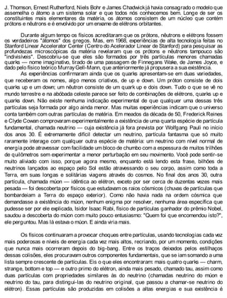 J. Thomson, Ernest Rutherford, Niels Bohr e James Chadwickjá havia consagrado o modelo que
assemelha o átomo a um sistema solar e que todos nós conhecemos bem. Longe de ser os
constituintes mais elementares da matéria, os átomos consistem de um núcleo que contém
prótons e nêutrons e é envolvido por um enxame de elétrons orbitantes.
Durante algum tempo os físicos acreditaram que os prótons, nêutrons e elétrons fossem
os verdadeiros "átomos" dos gregos. Mas, em 1968, experiências de alta tecnologia feitas no
Stanford Linear Accelerator Center (Centro do Acelerador Linear de Stanford) para pesquisar as
profundezas microscópicas da matéria revelaram que os prótons e nêutrons tampouco são
"indivisíveis". Descobriu-se que eles são formados por três partículas menores chamadas
quarks — nome imaginativo, tirado de uma passagem de Finnegans Wake, de James Joyce, e
dado pelo físico teórico MurrayGell-Mann, que anteriormente já propusera a sua existência.
As experiências confirmaram ainda que os quarks apresentam-se em duas variedades,
que receberam os nomes, algo menos criativos, de up e down. Um próton consiste de dois
quarks up e um down; um nêutron consiste de um quark up e dois down. Tudo o que se vê no
mundo terrestre e na abóbada celeste parece ser feito de combinações de elétrons, quarks up e
quarks down. Não existe nenhuma indicação experimental de que qualquer uma dessas três
partículas seja formada por algo ainda menor. Mas muitas experiências indicam que o universo
conta também com outras partículas de matéria. Em meados da década de 50, Frederick Reines
e Clyde Cowan comprovaram experimentalmente a existência de uma quarta espécie de partícula
fundamental, chamada neutrino — cuja existência já fora prevista por Wolfgang Pauli no início
dos anos 30. É extremamente difícil detectar um neutrino, partícula fantasma que só muito
raramente interage com qualquer outra espécie de matéria: um neutrino com nível normal de
energia pode atravessar com facilidade um bloco de chumbo com a espessura de muitos trilhões
de quilômetros sem experimentar a menor perturbação em seu movimento. Você pode sentir-se
muito aliviado com isso, porque agora mesmo, enquanto está lendo esta frase, bilhões de
neutrinos lançados ao espaço pelo Sol estão atravessando o seu corpo, assim como toda a
Terra, em suas longas e solitárias viagens através do cosmos. No final dos anos 30, outra
partícula, chamada múon — idêntica ao elétron, exceto por ser cerca de duzentas vezes mais
pesada — foi descoberta por físicos que estudavam os raios cósmicos (chuvas de partículas que
bombardeiam a Terra do espaço exterior). Como não havia nada na ordem cósmica que
demandasse a existência do múon, nenhum enigma por resolver, nenhuma área específica que
pudesse ser por ele explicada, Isidor Isaac Rabi, físico de partículas ganhador do prêmio Nobel,
saudou a descoberta do múon com muito pouco entusiasmo: "Quem foi que encomendou isto?",
ele perguntou. Mas lá estava o múon. E ainda viria mais.
Os físicos continuaram a provocar choques entre partículas, usando tecnologias cada vez
mais poderosas e níveis de energia cada vez mais altos, recriando, por um momento, condições
que nunca mais ocorreram depois do big-bang. Entre os traços deixados pelos estilhaços
dessas colisões, eles procuravam outros componentes fundamentais, que se iam somando a uma
lista sempre crescente de partículas. Eis o que eles encontraram: mais quatro quarks — charm,
strange, bottom e top — e outro primo do elétron, ainda mais pesado, chamado tau, assim como
duas partículas com propriedades similares às do neutrino (chamadas neutrino do múon e
neutrino do tau, para distingui-las do neutrino original, que passou a chamar-se neutrino do
elétron). Essas partículas são produzidas em colisões a altas energias e sua existência é
 