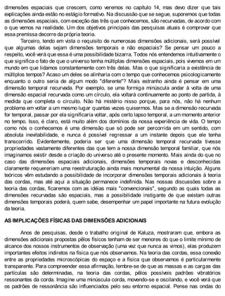 dimensões espaciais que crescem, como veremos no capítulo 14, mas devo dizer que tais
explicações ainda estão no estágio formativo. Na discussão que se segue, suporemos que todas
as dimensões espaciais, com exceção das três que conhecemos, são recurvadas, de acordo com
o que vemos na realidade. Um dos objetivos principais das pesquisas atuais é comprovar que
essa premissa decorre da própria teoria.
Terceiro, tendo em vista o requisito de numerosas dimensões adicionais, será possível
que algumas delas sejam dimensões temporais e não espaciais? Se pensar um pouco a
respeito, você verá que essa é uma possibilidade bizarra. Todos nós entendemos intuitivamente o
que significa o fato de que o universo tenha múltiplas dimensões espaciais, pois vivemos em um
mundo em que lidamos constantemente com três delas. Mas o que significaria a existência de
múltiplos tempos? Acaso um deles se alinharia com o tempo que conhecemos psicologicamente
enquanto o outro seria de algum modo "diferente"? Mais estranho ainda é pensar em uma
dimensão temporal recurvada. Por exemplo, se uma formiga minúscula andar à volta de uma
dimensão espacial recurvada como um círculo, ela voltará continuamente ao ponto de partida, à
medida que completa o circuito. Não há mistério nisso porque, para nós, não há nenhum
problema em voltar a um mesmo lugar quantas vezes quisermos. Mas se a dimensão recurvada
for temporal, passar por ela significaria voltar, após certo lapso temporal, a um momento anterior
no tempo. Isso, é claro, está muito além dos domínios da nossa experiência de vida. O tempo
como nós o conhecemos é uma dimensão que só pode ser percorrida em um sentido, com
absoluta inevitabilidade, e nunca é possível regressar a um instante depois que ele tenha
transcorrido. Evidentemente, poderia ser que uma dimensão temporal recurvada tivesse
propriedades vastamente diferentes das que tem a nossa dimensão temporal familiar, que nós
imaginamos existir desde a criação do universo até o presente momento. Mais ainda do que no
caso das dimensões espaciais adicionais, dimensões temporais novas e desconhecidas
claramente requereriam uma reestruturação ainda mais monumental da nossa intuição. Alguns
teóricos vêm estudando a possibilidade de incorporar dimensões temporais adicionais à teoria
das cordas, mas até aqui a situação permanece indefinida. Nas nossas discussões sobre a
teoria das cordas, ficaremos com as idéias mais "convencionais", segundo as quais todas as
dimensões recurvadas são espaciais, mas a possibilidade instigante de que existam outras
dimensões temporais poderá, quem sabe, desempenhar um papel importante na futura evolução
da teoria.
AS IMPLICAÇÕES FÍSICAS DAS DIMENSÕES ADICIONAIS
Anos de pesquisas, desde o trabalho original de Kaluza, mostraram que, embora as
dimensões adicionais propostas pêlos físicos tenham de ser menores do que o limite mínimo de
alcance dos nossos instrumentos de observação (uma vez que nunca as vimos), elas produzem
importantes efeitos indiretos na física que nós observamos. Na teoria das cordas, essa conexão
entre as propriedades microscópicas do espaço e a física que observamos é particularmente
transparente. Para compreender essa afirmação, lembre-se de que as massas e as cargas das
partículas são determinadas, na teoria das cordas, pêlos possíveis padrões vibratórios
ressonantes da corda. Imagine uma minúscula corda, movendo-se e oscilando, e você verá que
os padrões de ressonância são influenciados pelo seu entorno espacial. Pense nas ondas do
 