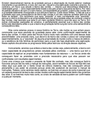 Einstein desenvolveram teorias da gravidade porque a observação do mundo exterior revelava
claramente a sua existência, e isso, por sua vez, requeria uma explicação coerente e precisa. Ao
contrário, um físico que estude a teoria das cordas — mesmo que desconheça totalmente a
relatividade geral — será inexoravelmente levado a ela pelo próprio esquema da teoria. Por meio
do padrão vibratório de spin-2 e sem massa, correspondente ao gráviton, a teoria das cordas tem
a gravidade totalmente incorporada à sua estrutura teórica. Como disse Witten, "o fato de que a
gravidade seja uma conseqüência da teoria das cordas é um dos maiores achados teóricos de
todos os tempos". Ele reconhece que essa "previsão" é mais corretamente uma "posvisão",
porque a ciência já descobrira as propriedades teóricas da gravidade antes de conhecer a teoria
das cordas, mas assinala que esse é um mero acidente histórico ocorrido aqui na Terra. Em
outras civilizações avançadas do universo, é perfeitamente possível que a teoria das cordas
tenha sido descoberta antes e que a teoria da gravitação tenha surgido como uma extraordinária
conseqüência dela.
Mas como estamos presos à nossa história na Terra, são muitos os que acham pouco
convincente que essa posvisão da gravidade possa valer como confirmação experimental da
teoria das cordas. A maior parte dos físicos ficaria muito mais satisfeita com uma dessas duas
possibilidades: uma previsão clara, que decorra da teoria das cordas e possa ser comprovada
experimentalmente, ou a "posvisão" de alguma propriedade do mundo (como a massa do elétron,
ou a existência de três famílias de partículas) para a qual não haja atualmente uma explicação.
Neste capítulo discutiremos os progressos feitos pêlos teóricos na direção desses objetivos.
Ironicamente, veremos que embora a teoria das cordas seja, potencialmente, a teoria com
maior capacidade de prognósticos jamais estudada pêlos cientistas — uma teoria que tem a
capacidade de explicar as propriedades mais fundamentais da natureza —, os físicos ainda não
conseguem fazer as previsões com a precisão necessária para que elas possam ser
confrontadas com resultados experimentais.
Como uma criança que recebe o presente de Natal tão sonhado, mas não consegue fazê-lo
funcionar porque não leu todo o manual de instruções, assim também os físicos de hoje têm nas
mãos algo que pode ser o Santo Graal da ciência moderna, mas não conseguem utilizar
plenamente o seu poder de previsão porque ainda não acabaram de escrever o manual de
instruções. Todavia, como veremos neste capítulo, se tivermos um pouco de sorte é possível que
um aspecto essencial da teoria das cordas receba confirmação experimental dentro dos próximos
dez anos. E se tivermos muito mais sorte, os sinais de validade da teoria podem ser confirmados
a qualquer momento.
 