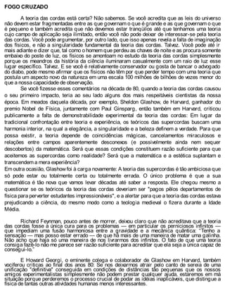 FOGO CRUZADO
A teoria das cordas está certa? Não sabemos. Se você acredita que as leis do universo
não devem estar fragmentadas entre as que governam o que é grande e as que governam o que
é pequeno e também acredita que não devemos estar tranqüilos até que tenhamos uma teoria
cujo campo de aplicação seja ilimitado, então você não pode deixar de interessar-se pela teoria
das cordas. Você pode argumentar, por outro lado, que isso apenas revela a falta de imaginação
dos físicos, e não a singularidade fundamental da teoria das cordas. Talvez. Você pode até ir
mais adiante e dizer que, tal como o homem que perdeu as chaves de noite e as procura somente
embaixo do poste de luz, os físicos se amontoam no estudo da teoria das cordas simplesmente
porque os meandros da história da ciência iluminaram casualmente com um raio de luz esse
lugar específico. Talvez. E se você é relativamente conservador ou gosta de bancar o advogado
do diabo, pode mesmo afirmar que os físicos não têm por que perder tempo com uma teoria que
postula um aspecto novo da natureza em uma escala 100 milhões de bilhões de vezes menor do
que a nossa capacidade de observação.
Se você fizesse esses comentários na década de 80, quando a teoria das cordas causou
o seu primeiro impacto, teria ao seu lado alguns dos mais respeitáveis cientistas da nossa
época. Em meados daquela década, por exemplo, Sheldon Glashow, de Harvard, ganhador do
premio Nobel de Física, juntamente com Paul Ginsparg, então também em Harvard, criticou
publicamente a falta de demonstrabilidade experimental da teoria das cordas: Em lugar da
tradicional confrontação entre teoria e experiência, os teóricos das supercordas buscam uma
harmonia interior, na qual a elegância, a singularidade e a beleza definem a verdade. Para que
possa existir, a teoria depende de coincidências mágicas, cancelamentos miraculosos e
relações entre campos aparentemente desconexos (e possivelmente ainda nem sequer
descobertos) da matemática. Será que essas condições constituem razão suficiente para que
aceitemos as supercordas como realidade? Será que a matemática e a estética suplantam e
transcendem a mera experiência?
Em outra ocasião, Glashow foi à carga novamente: A teoria das supercordas é tão ambiciosa que
só pode estar ou totalmente certa ou totalmente errada. O único problema é que a sua
matemática é tão nova que vamos levar décadas até saber a resposta. Ele chegou mesmo a
questionar se os teóricos da teoria das cordas deveriam ser "pagos pêlos departamentos de
física para perverter estudantes impressionáveis", e a alertar para que a teoria das cordas estava
prejudicando a ciência, do mesmo modo como a teologia medieval o fizera durante a Idade
Média.
Richard Feynman, pouco antes de morrer, deixou claro que não acreditava que a teoria
das cordas fosse a única cura para os problemas — em particular os perniciosos infinitos —
que impediam uma fusão harmoniosa entre a gravidade e a mecânica quântica: “Tenho a
sensação — mas posso estar errado — de que há mais de uma maneira de matar uma galinha.
Não acho que haja só uma maneira de nos livrarmos dos infinitos. O fato de que uma teoria
consiga fazê-lo não me parece ser razão suficiente para acreditar que ela seja a única capaz de
consegui-lo.”
E Howard Georgi, o eminente colega e colaborador de Glashow em Harvard, também
vociferou criticas ao final dos anos 80: Se nos deixarmos atrair pelo canto de sereia de uma
unificação "definitiva" conseguida em condições de distâncias tão pequenas que os nossos
amigos experimentalistas simplesmente não podem prestar qualquer ajuda, estaremos em má
situação porque perderemos o processo crucial de podar as idéias inaplicáveis, que distingue a
física de tantas outras atividades humanas menos interessantes.
 