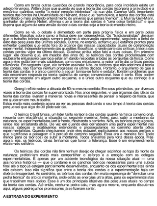 Como em tantas outras questões de grande importância, para cada incrédulo existe um
adepto fervoroso. Witten disse que quando viu que a teoria das cordas incorpora a gravidade e a
mecânica quântica, sentiu "a maior emoção intelectual" da sua vida. Cumrun Vafa, importante
teórico das cordas na Universidade de Harvard, disse que "sem dúvida, a teoria das cordas está
permitindo o mais profundo entendimento do universo que jamais tivemos". E Murray Gell-Mann,
ganhador do prêmio Nobel, afirmou que a teoria das cordas é "uma coisa fantástica" e que
espera que algum dia uma versão da teoria das cordas seja a teoria do mundo inteiro.
Como se vê, o debate é alimentado em parte pela própria física e em parte pelas
diferentes filosofias sobre como a física deve ser desenvolvida. Os "tradicionalistas" desejam
que o trabalho teórico esteja sempre próximo à observação experimental, seguindo a linha de
êxito das pesquisas dos últimos séculos. Outros, no entanto, acham que já estamos prontos para
enfrentar questões que estão fora do alcance das nossas capacidades atuais de comprovação
experimental. Independentemente das questões filosóficas, grande parte das críticas à teoria das
cordas perdeu vigor na última década. Glashow atribui esse fato a duas coisas. Em primeiro
lugar, ele observa que, em meados dos anos 80, os teóricos das cordas proclamavam com
exuberante entusiasmo que logo estariam dando respostas a todas as perguntas da física. Como
agora eles estão bem mais cautelosos com o seu entusiasmo, a maior parte das críticas perdeu
relevância. Em segundo lugar, ele também assinala: Nós, os teóricos que não aderimos à teoria
das cordas, não fizemos nenhum progresso na última década. Portanto, o argumento de que a
teoria das cordas é o único caminho a seguir tornou-se forte e sedutor. Existem problemas que
não encontram resposta na teoria quântica de campo convencional. Isso é certo. Eles podem
encontrar resposta em algum outro esquema, e o único outro esquema que eu conheço é a
teoria das cordas.
Georgi reflete sobre a década de 80 no mesmo sentido: Em seus primórdios, por diversas
vezes a teoria das cordas foi supervalorizada. Nos anos seguintes, vi que algumas das idéias da
teoria das cordas levaram a maneiras novas e interessantes de pensar a respeito da física, que
me ajudaram em meu trabalho.
Estou muito mais contente agora ao ver as pessoas dedicando o seu tempo à teoria das cordas
porque sei que algo de útil pode sair daí.
O teórico David Gross, um líder tanto na teoria das cordas quanto na física convencional,
resumiu com eloqüência a situação da seguinte maneira: Antes, para subir a montanha da
natureza, os experimentalistas iam à frente, mostrando o caminho. Nós, os teóricos preguiçosos,
íamos nos arrastando atrás. De vez em quando eles derrubavam uma pedra experimental nas
nossas cabeças e acabávamos entendendo e prosseguíamos no caminho aberto pêlos
experimentalistas. Quando chegávamos onde eles estavam, explicávamos aos nossos amigos o
que significava a paisagem e o porquê do caminho seguido. Essa era a maneira fácil (pelo
menos para os teóricos) de subir a montanha. Todos ansiamos pela volta dessa época. Mas
agora, nós, os teóricos, talvez tenhamos que tomar a liderança. Esse é um empreendimento
muito mais solitário.
Os teóricos das cordas não têm nenhum desejo de chegar sozinhos ao topo do monte da
natureza; prefeririam muito mais compartilhar o esforço e a emoção com os colegas
experimentalistas. É apenas por um acidente tecnológico da nossa situação atual — uma
assincronia histórica — que o cordame e os ganchos teóricos necessários para uma subida
final até o topo já estejam parcialmente desenvolvidos, enquanto os dos experimentalistas ainda
não existem. Isso não significa que entre a teoria das cordas e a experimentação haja um
divórcio insuperável. Ao contrário, os teóricos das cordas têm muita esperança de "derrubar uma
pedra teórica" do alto da montanha, onde estão as energias ultra altas, para os experimentalistas
que trabalham mais abaixo. Esse é um dos principais objetivos das pesquisas atuais no campo
da teoria das cordas. Até então, nenhuma pedra caiu, mas agora mesmo, enquanto discutimos
aqui, alguns pedregulhos promissores já se fizeram sentir.
A ESTRADA DO EXPERIMENTO
 