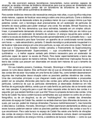 Se não ocorrerem avanços tecnológicos monumentais, nunca seremos capazes de
alcançar as escalas mínimas de distância necessárias para que se possa ver diretamente uma
corda. Os cientistas podem sondar até um bilionésimo de bilionésimo de metro, com
aceleradores que têm vários quilômetros de extensão.
Para sondar distâncias menores são necessárias energias mais altas, o que significa máquinas
ainda maiores, capazes de focalizar essa energia sobre uma única partícula. Como a distância
de Planck é cerca de dezessete ordens de grandeza menor do que o espaço mínimo que hoje
podemos sondar, com a tecnologia atual precisaríamos de um acelerador de partículas do
tamanho da nossa galáxia para poder enxergar uma corda. Na verdade, Shmuel Nussinov, da
Universidade de Tel Aviv, demonstrou que essa estimativa, baseada em um simples cálculo
linear, é provavelmente demasiado otimista; um estudo mais cuidadoso feito por ele indica que
seria necessário um acelerador do tamanho do universo. (A energia requerida para sondar a
matéria na escala da distância de Planckequivale aproximadamente a mil quilowatts-hora — que
é o montante necessário para fazer funcionar um aparelho de ar-condicionado normal durante
cem horas —, nada extraordinário, portanto. O desafio tecnológico praticamente insuperável é o
de focalizar toda essa energia em uma única partícula, ou seja, em uma única corda.) Tendo em
vista que o Congresso dos Estados Unidos cancelou o financiamento do Superconducting
Supercoilider [Superacelerador Supercondutor] — cuja circunferência teria "apenas" 87
quilômetros —, é melhor esperar sentado pelo dinheiro necessário para um acelerador de
partículas capaz de operar na escala de Planck. Para testar experimentalmente a teoria das
cordas, será preciso operar de maneira indireta. Teremos de determinar implicações físicas da
teoria das cordas que possam ser observadas em escala bem maiores do que o tamanho da
própria corda.
Em seu trabalho pioneiro, Candeias, Horowitz, Strominger e Witten deram os primeiros
passos no rumo desse objetivo. Eles verificaram não só que as dimensões adicionais da teoria
das cordas têm de estar recurvadas em uma forma de Calabi-Yau, como também desenvolveram
algumas das implicações dessa situação sobre os possíveis padrões vibratórios das cordas.
Uma das conclusões principais a que chegaram revela quão surpreendentes e provocantes
podem ser as soluções oferecidas pela teoria das cordas para velhos problemas da física de
partículas. Lembre-se de que as partículas elementares já observadas dividem-se em três
famílias de organização idêntica, sendo que em cada família as partículas vão se tornando cada
vez mais pesadas. A pergunta para a qual não havia resposta antes da teoria das cordas é a
seguinte: por que existem famílias e por que três? Essa é a proposta da teoria das cordas. Uma
forma de Calabi-Yau típica contém buracos semelhantes aos que existem no centro de um disco
fonográfico, ou de um doughnut, ou de um "multidoughnut". No contexto das dimensões
adicionais do espaço de Calabi-Yau, existem na verdade diversos tipos diferentes de buracos, os
quais, por sua vez, podem ter diversas dimensões ("buracos multidimensionais"), mas transmite
a idéia básica. Candeias, Horowitz, Strominger e Witten examinaram atentamente os efeitos que
esses buracos poderiam exercer sobre os possíveis padrões vibratórios das cordas e isso foi o
que encontraram. Para cada buraco no espaço de Calabi-Yau existe uma família de vibrações
das cordas de energia mínima. Como as partículas elementares comuns devem corresponder
aos padrões oscilatórios de energia mínima, a existência de buracos múltiplos — como os que
 