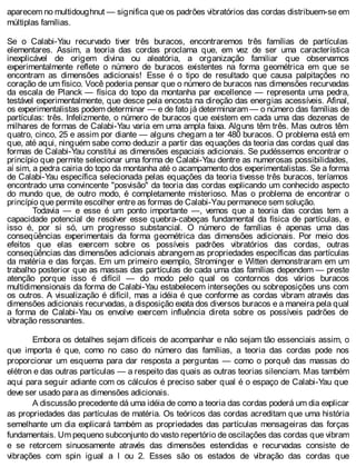 aparecem no multidoughnut — significa que os padrões vibratórios das cordas distribuem-se em
múltiplas famílias.
Se o Calabi-Yau recurvado tiver três buracos, encontraremos três famílias de partículas
elementares. Assim, a teoria das cordas proclama que, em vez de ser uma característica
inexplicável de origem divina ou aleatória, a organização familiar que observamos
experimentalmente reflete o número de buracos existentes na forma geométrica em que se
encontram as dimensões adicionais! Esse é o tipo de resultado que causa palpitações no
coração de um físico. Você poderia pensar que o número de buracos nas dimensões recurvadas
da escala de Planck — física do topo da montanha par excellence — representa uma pedra,
testável experimentalmente, que desce pela encosta na direção das energias acessíveis. Afinal,
os experimentalistas podem determinar — e de fato já determinaram — o número das famílias de
partículas: três. Infelizmente, o número de buracos que existem em cada uma das dezenas de
milhares de formas de Calabi-Yau varia em uma ampla faixa. Alguns têm três. Mas outros têm
quatro, cinco, 25 e assim por diante — alguns chegam a ter 480 buracos. O problema está em
que, até aqui, ninguém sabe como deduzir a partir das equações da teoria das cordas qual das
formas de Calabi-Yau constitui as dimensões espaciais adicionais. Se pudéssemos encontrar o
princípio que permite selecionar uma forma de Calabi-Yau dentre as numerosas possibilidades,
aí sim, a pedra cairia do topo da montanha até o acampamento dos experimentalistas. Se a forma
de Calabi-Yau específica selecionada pelas equações da teoria tivesse três buracos, teríamos
encontrado uma convincente "posvisão" da teoria das cordas explicando um conhecido aspecto
do mundo que, de outro modo, é completamente misterioso. Mas o problema de encontrar o
princípio que permite escolher entre as formas de Calabi-Yau permanece sem solução.
Todavia — e esse é um ponto importante —, vemos que a teoria das cordas tem a
capacidade potencial de resolver esse quebra-cabeças fundamental da física de partículas, e
isso é, por si só, um progresso substancial. O número de famílias é apenas uma das
conseqüências experimentais da forma geométrica das dimensões adicionais. Por meio dos
efeitos que elas exercem sobre os possíveis padrões vibratórios das cordas, outras
conseqüências das dimensões adicionais abrangem as propriedades específicas das partículas
da matéria e das forças. Em um primeiro exemplo, Strominger e Witten demonstraram em um
trabalho posterior que as massas das partículas de cada uma das famílias dependem — preste
atenção porque isso é difícil — do modo pelo qual os contornos dos vários buracos
multidimensionais da forma de Calabi-Yau estabelecem interseções ou sobreposições uns com
os outros. A visualização é difícil, mas a idéia é que conforme as cordas vibram através das
dimensões adicionais recurvadas, a disposição exata dos diversos buracos e a maneira pela qual
a forma de Calabi-Yau os envolve exercem influência direta sobre os possíveis padrões de
vibração ressonantes.
Embora os detalhes sejam difíceis de acompanhar e não sejam tão essenciais assim, o
que importa é que, como no caso do número das famílias, a teoria das cordas pode nos
proporcionar um esquema para dar resposta a perguntas — como o porquê das massas do
elétron e das outras partículas — a respeito das quais as outras teorias silenciam. Mas também
aqui para seguir adiante com os cálculos é preciso saber qual é o espaço de Calabi-Yau que
deve ser usado para as dimensões adicionais.
A discussão precedente dá uma idéia de como a teoria das cordas poderá um dia explicar
as propriedades das partículas de matéria. Os teóricos das cordas acreditam que uma história
semelhante um dia explicará também as propriedades das partículas mensageiras das forças
fundamentais. Um pequeno subconjunto do vasto repertório de oscilações das cordas que vibram
e se retorcem sinuosamente através das dimensões estendidas e recurvadas consiste de
vibrações com spin igual a l ou 2. Esses são os estados de vibração das cordas que
 